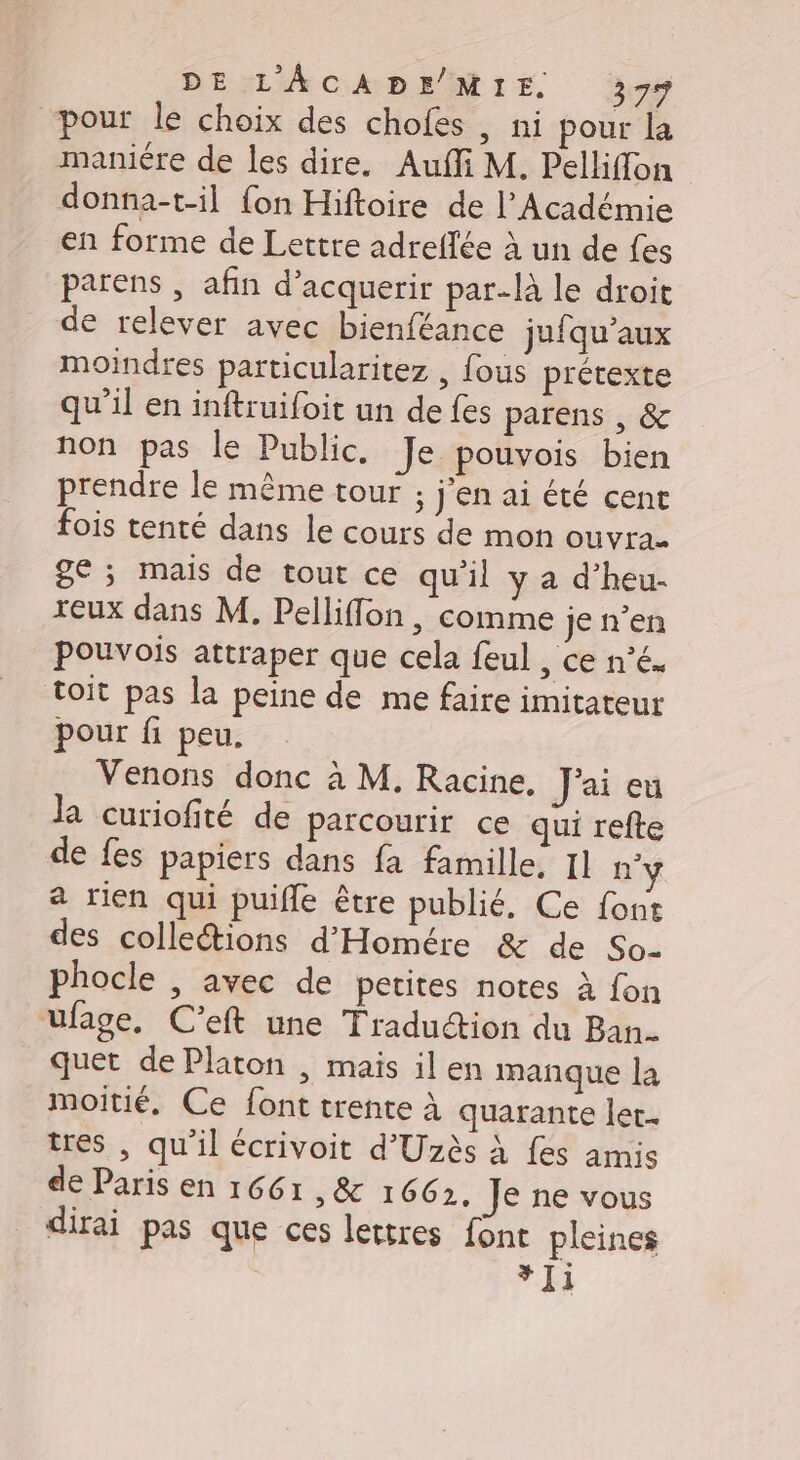 “pour le choix des chofes , ni pour la maniére de les dire. Auffi M. Pelhflon donna-t-il {on Hiftoire de l’Académie en forme de Lettre adreflée à un de fes parens , afin d’acquerir par-là le droit de relever avec bienféance jufqu’aux moindres particularitez , fous prétexte qu’il en inftruifoit un de fes parens , &amp; non pas le Public, Je pouvois bien prendre le même tour ; j'en ai été cent fois tenté dans le cours de mon ouvra- ge ; mais de tout ce qu'il y a d’heu- reux dans M, Pelliffon, comme je n’en Pouvois attraper que cela feul &gt; Cénés toit pas la peine de me faire imitateur pour fi peu. Venons donc à M. Racine, J'ai eu Ja curiofité de parcourir ce qui refte de fes papiers dans fa famille, I] n'y a rien qui puifle être publié, Ce font des collections d'Homére &amp; de So- phocle , avec de petites notes à fon ufage. C’eft une Traduction du Ban. quet de Platon , mais il en manque la moitié, Ce font trente à quarante let. tres , qu'il écrivoit d’'Uzès à fes amis de Paris en 1661 , &amp; 16632. Je ne vous dirai pas que ces lettres font pleines *]1