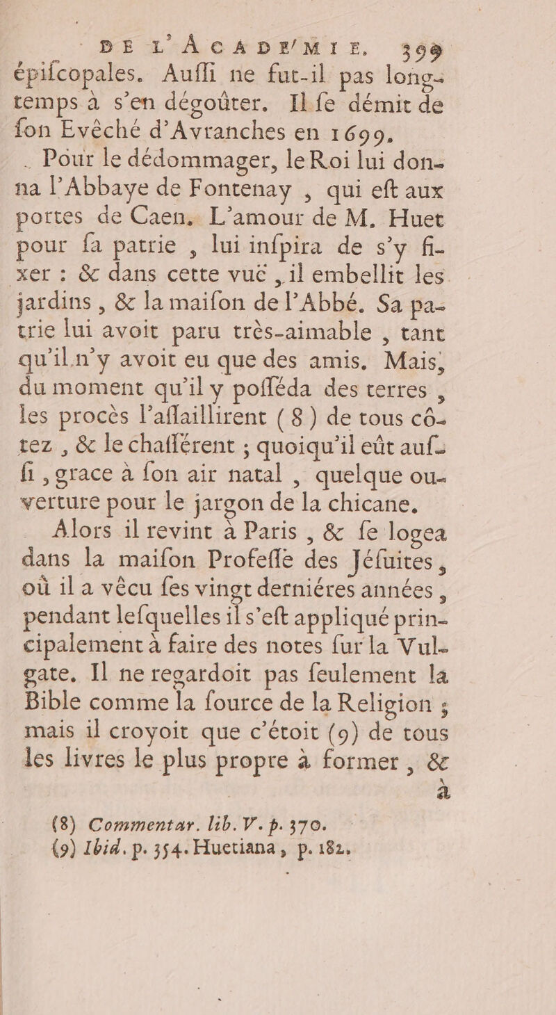 BEL ACADEMIE. 393 épilcopales. Aufli ne fut-il pas long- temps à s’en désoûter. Ilfe démit de fon Evêché d’Avranches en 16909. . Pour le dédommager, le Roi lui don- na l’Abbaye de Fontenay , qui eft aux portes de Caen. L'amour de M. Huet pour fa patrie , lui infpira de s’y f- xer : &amp; dans cette vuc , il embellit les jardins , &amp; la maifon de l’Abbé. Sa pa trie lui avoit paru très-aimable , tant qu'iln’y avoit eu que des amis. Mais, du moment qu’il y pofléda des terres , les procès l’aflaillirent ( 8) de tous c6. rez , &amp; le chaflérent ; quoiqu'il eût auf: fi ,grace à fon air natal , quelque ou- verture pour le jargon de la chicane. Alors il revint à Paris , &amp; fe logea dans la maifon Profefle des Jéfuites, où il a vêcu fes vingt derniéres années, pendant lefquelles il s’eft appliqué prin- cipalement à faire des notes fur la Vul. gate. Il ne recardoit pas feulement la Bible comme la fource de la Religion ; mais il croyoit que c’étoit (9) de tous les livres le plus propre à former, &amp; a (8) Commentar. lib. V. p.370. (9) Ibid. p. 354. Huetiana, p. 182,