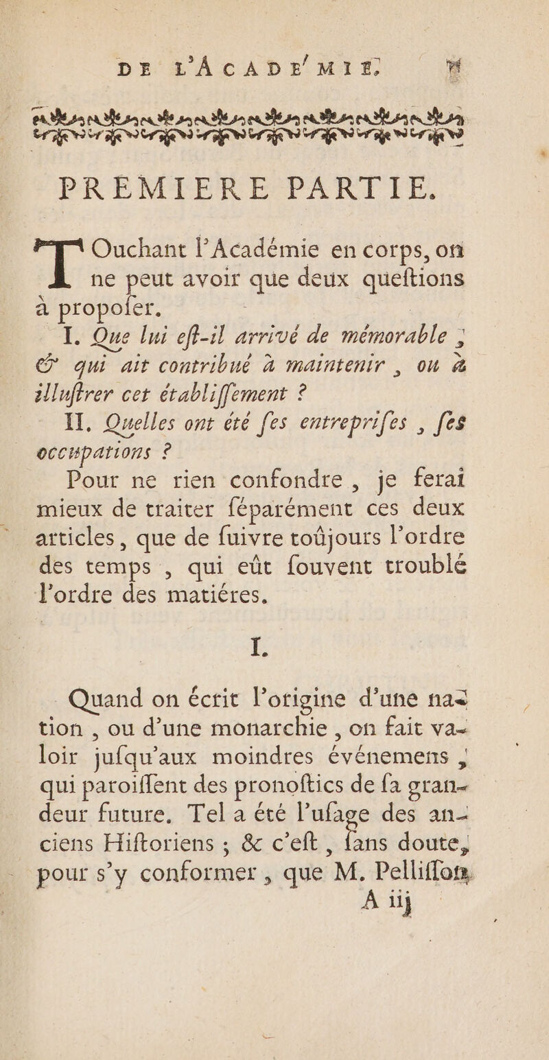 PORC PRO PR PARC PRO INR PAT Te LC DE ee De De De D LE PREMIERE PARTIE, Ouchant l’Académie en corps, ofi ne peut avoir que deux queftions à Pie I. Que lui efl-il arrivé de mémorable , @ qui ait contribué à Maintenir , où ë illufirer cet établiffement ? IT, Quelles ont été [es entreprifes , [es oCcHpations ’ Pour ne rien confondre , je ferai mieux de traiter fépatément ces deux articles, que de fuivre toüjours l’ordre des temps, qui eût fouvent trouble J'ordre des matiéres. I. Quand on écrit l’origine d’une na&lt; tion , ou d’une monarchie , on fait Va- loir jufqu’ aux moindres Événemens ; qui paroiffent des pronoftics de fa gran deur future. Tel a été l’ufage des an- ciens Hiftoriens ; &amp; c’eft, {ans doute, pour s’y conformer , que M. Pelliffon, A üj