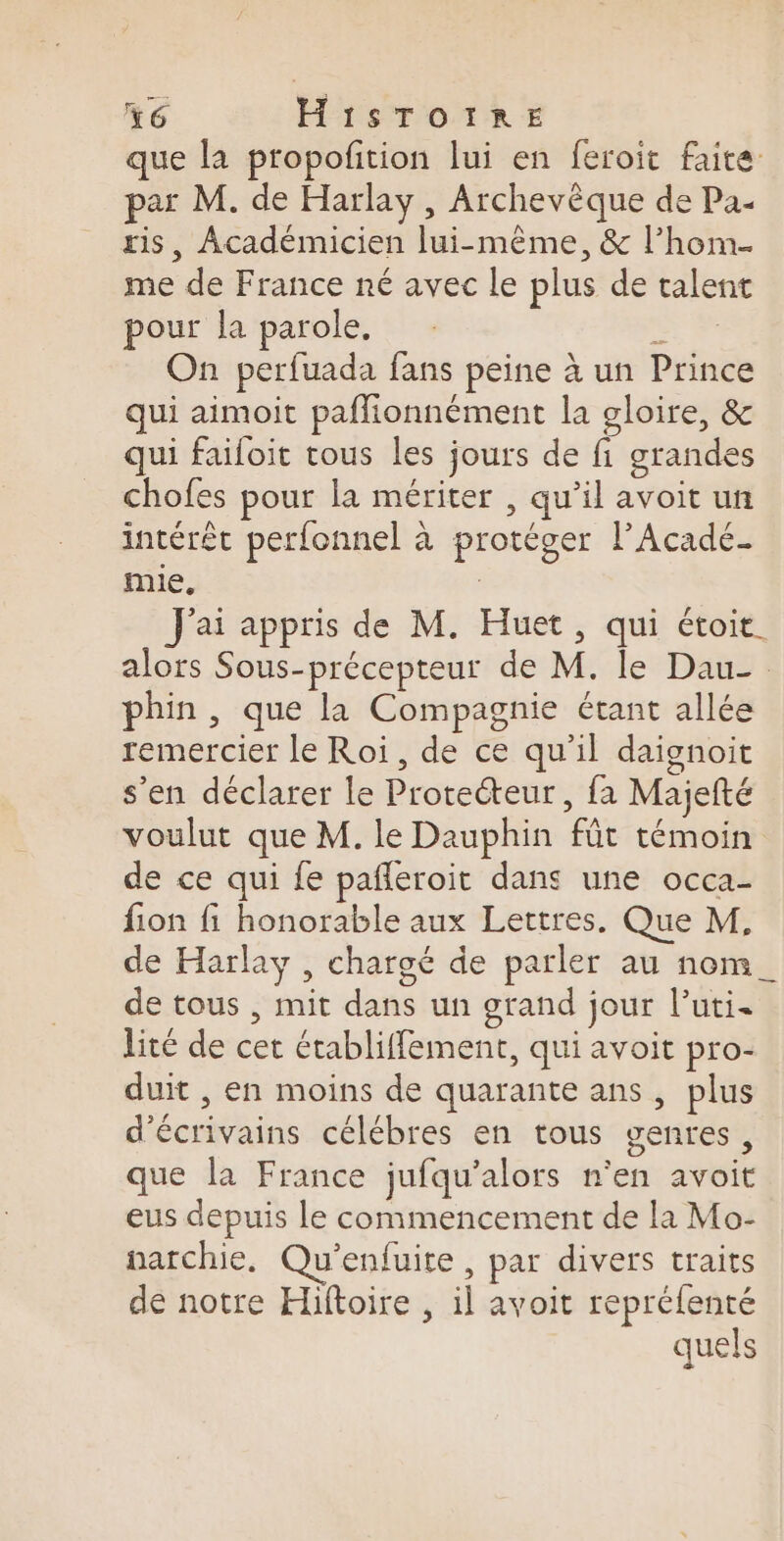 +6 H1STOITRE que la propofition lui en feroit faite par M. de Harlay , Archevèque de Pa- ris, Académicien lui-même, &amp; l’hom- me de France né avec le plus de talent pour la parole, È On perfuada fans peine à un Prince qui aimoit paflionnément la gloire, &amp; qui faifoit tous les jours de fi grandes chofes pour la mériter , qu’il avoit un intérêt perfonnel à protéger l’Acadé- mie, : J'ai appris de M. Huet, qui étoit. alors Sous-précepteur de M. le Dau- phin , que la Compagnie étant allée remercier le Roi, de ce qu'il daignoit s’en déclarer le Protecteur, fa Majefté voulut que M. le Dauphin fût témoin de ce qui fe pafleroit dans une occa- fion fi honorable aux Lettres. Que M, de Harlay , chargé de parler au nom_ de tous , mit dans un grand jour l’uti. lité de cet établiffement, qui avoit pro- duit , en moins de quarante ans, plus d'écrivains célébres en tous genres, que la France jufqu’alors n’en avoit eus depuis le commencement de la Mo- narchie, Qu’enfuite, par divers traits de notre Hiftoire , il avoit repréfenté quels