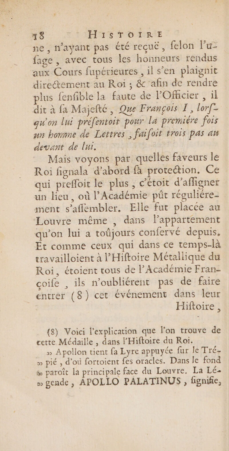 0 SAME TOME ne , l'avant pas Été reçue, felon l’u- fage , avec tous les honneurs rendus aux Cours fupérieures , il s’en plaignit directement au Roi ; &amp; ‘afin de rendre plus fenfible la faute de POfhcier , il dit à fa Majefté, Que François T, lorf- qu'on lui préfentoit pour La premiére fois un honane de Lettres , faifoit trois pas a devant de lui. | Mais voyons par quelles faveurs le Roi fignala d’abord fà protection. Ce qui prefloit le plus , c'étoit d’affigner un lieu, où l’Académie püt réguliére- ment s’aflembler, Elle fut placée au Louvre même , dans l’appartement qu'on lui à toûjours confervé depuis, Et comme ceux qui dans ce temps-là travailloient à l’Hiftoire Métallique du Roi, étoient tous de l’Académie Fran- coife , ils noubliérent pas de faire entrer (8) cet événement dans leur Hiftoire , (8) Voici l'explication que l’on trouve de cette Médaille , dans l’Hiftoire du Roi. » Apollon tient fa Lyre appuyée fur le Tré- 5 pié , d’où fortoient fes oracles. Dans le fond &amp;æ paroît la principale face du Louvre. La Lé- » gende , APOLLO PALATINUS , fignifie,