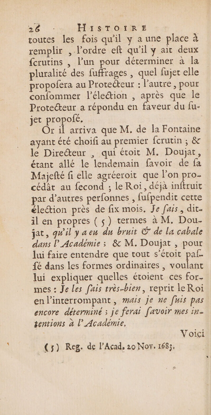 4 remplir , l’ordre eft qu'il y ait deux {crurins , l’un pour déterminer à la pluralité des fuffrages , quel fujet elle propofera au Protecteur : l'autre , pour confommer l'élection , après que le Protecteur a répondu en faveur du fu- jet propolé. Or il arriva que M. de la Fontaine ayant été choifi au premier fcrutin ; &amp; le Directeur , qui étoit M. Doujat, étant allé le lendemain favoir de fa Majefté fi elle agréeroit que l’on pro- cédât au fecond ; le Roi, déja inftruit par d’autres perfonnes , fufpendit cette élection près de fix mois. Je fais, dit- il en propres ( ç) termes à M. Dou- jat, qu'il y a en du bruit © de la cabale dans l Académie : &amp; M. Doujat , pour lui faire entendre que tout s’étoit pal- {é dans les formes ordinaires, An à lui expliquer quelles étoient ces for- mes : Je Les fais très-bien, reprit leRoi enl’interrompant, mais je ne [uis pas encore déterminé : je ferai [avoir mes in- éentions à l’Académie. Voici (5) Reg. de l’Acad, 20 Nov. 1683,