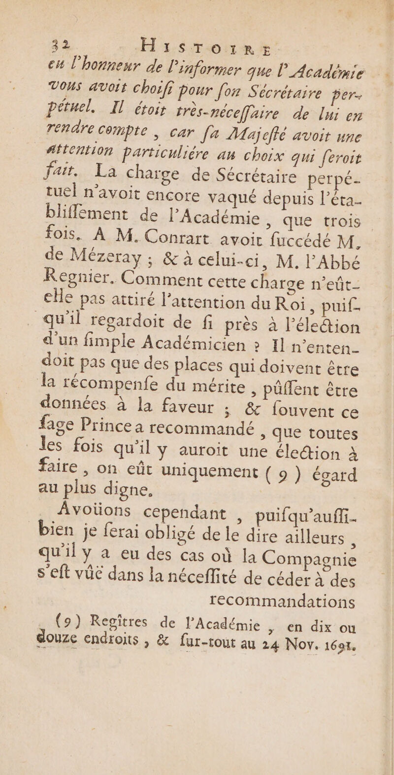 cu l'honneur de l'informer que l’Académie Vous avoit choïff pour [ox Sécréraire per- pétuel. Il étoir très-néceffaire de lui en rendre Compte | car fa Maj cffé avoit une #ftention particuliére au choix qui feroit fait. La charge de Sécrétaire perpé- tuel n’avoit encore vaqué depuis l’éta. bliffement de l’Académie , que trois fois. À M. Conrart avoit fuccédé M, de Mézeray ; &amp; A celui-ci, M. l'Abbé Regnier. Comment cette charge n’eût- ce pas attiré l’attention du Ro: , puif- qu'il regardoit de fi près à l'élection d'un fimple Académicien » Il n'enten- doit pas que des places qui doivent être 1 récompenfe du mérite ,; püflent être données à la faveur ; &amp; fouvent ce fage Prince a recommandé ; Que toutes les fois qu'il y auroit une éle@ion à faire , on eût uniquement ( 9 ) égard au plus digne, Avoïons cependant , puifqu'aufi- bien je ferai obligé de le dire ailleurs s qu'il y à eu des cas où la Compagnie s’eft vüé dans la néceffité de céder À des recommandations (9) Regitres de l’Académie &gt; €n dix ou douze endroits | &amp; fur-rout au 24 Nov. 1697.