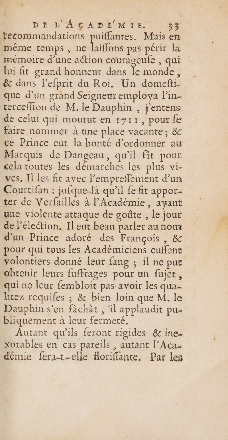 Yecommandations puiffantes. Mais en même temps , ne laiflons pas périr la mémoire d’une action courageufe , qui lui fit grand honneur dans le monde, &amp; dans l'efprit du Roi. Un domefti- que d’un grand Seigneur employa lPin- terceffion de M. le Dauphin , j'entens de celui qui mourut en 1711, pour fe faire nommer à une place vacante, &amp; ce Prince eut la bonté d’ordonner au Marquis de Dangeau, qu’il fit pour cela toutes les démarches les plus vi- ves. Il les fit avec l’emprefflement d’un Courtifan : jufque-là qu’il {e fit appor- ter de Verfailles à FPAcadémie, ayant une violente attaque de goûte , le jour de l'élection. Il eut beau parler au nom d'un Prince adoré des François , &amp; pour qui tous les Académiciens euflene volontiers donné leur fang ; il ne put obtenir leurs fuffrages pour un fujet, qui ne leur fembloit pas avoir Les qua- hitez requifes ; &amp; bien loin que M. le Dauphin s'en fächät , il applaudit pu bliquement à leur fermeté. Autant qu'ils feront rigides &amp;ine- xorables en cas pareils , autant l’Aca- démie fera-t-elle floriffante, Par les