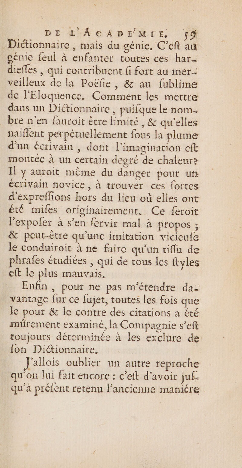 DE L'ÂCADEMNE 9 Dictionnaire , mais du génie, C’eft au génie feul à enfanter toutes ces har_- diefles , qui contribuent fi fort au mer veilleux de la Poëfñe , &amp; au fublime de l'Eloquence, Comment les mettre dans un Diétionnaire , puifque le nom. _ bre n'en fauroit être limité, &amp; qu’elles naïflent perpétuellement fous la plume d’un écrivain , dont l'imagination eft montée à un certain degré de chaleur? Il y auroit même du danger pour ur écrivain novice, à trouver ces fortes d'expreffions hors du lieu où elles ont été mifes originairement, Ce feroit l'expofer à s’en fervir mal à propos ; &amp; peut-être qu’une imitation vicieufe le conduiroit à ne faire qu'un tiflu de phrafes étudiées , qui de tous les ftyles eft le plus mauvais. Enfin , pour ne pas m’étendre da- vantage fur ce fujet, toutes les fois que le pour &amp; le contre des citations a été miürement examiné, la Compagnie s’eft toujours déterminée à les exclure de fon Diionnaire, J'allois oublier un autre reproche qu'on lui fait encore : c’eft d’avoir juf. qu'à préfent retenu l’ancienne maniére