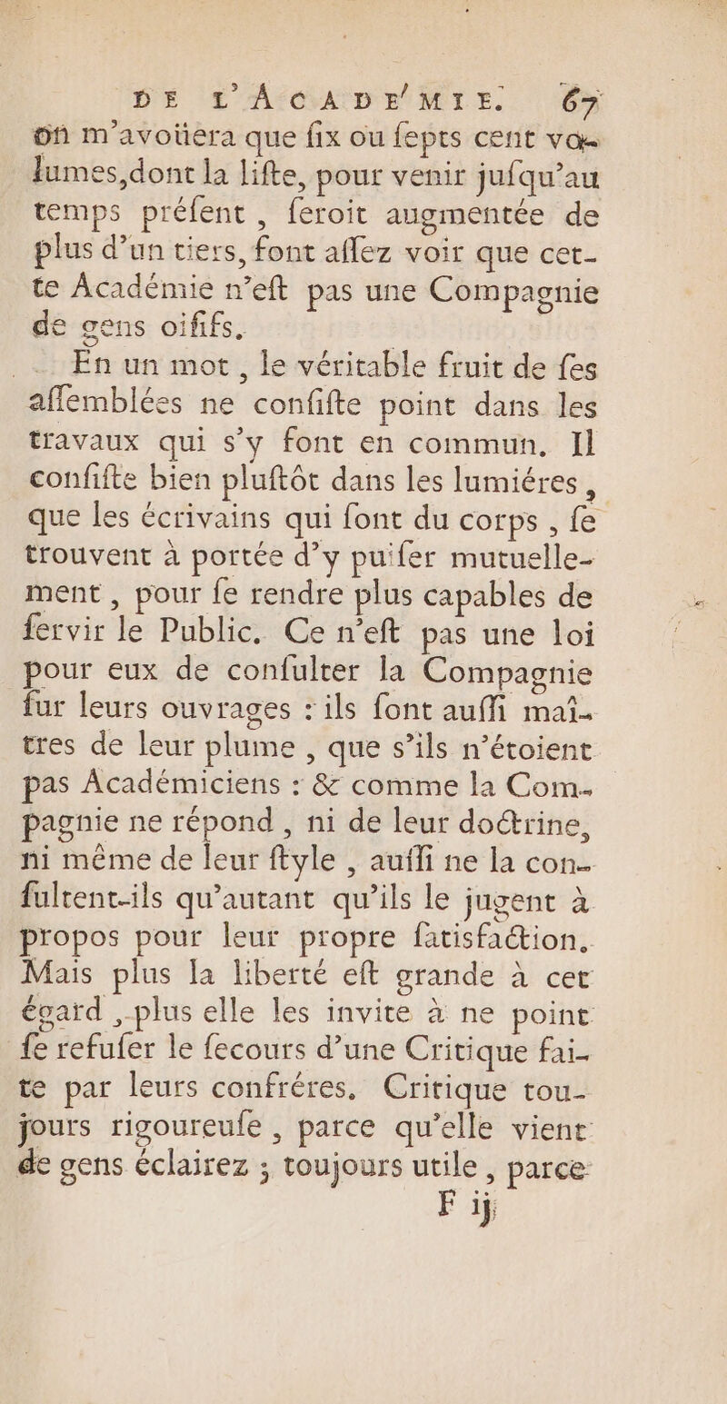 üf m'avoüera que fix ou fepts cent vos lumes, dont la lifte, pour venir jufqu’au temps préfent, feroit augmentée de plus d’un tiers, font aflez voir que cet- te Académie n’eft pas une Compagnie de gens oififs. L _ En un mot, le véritable fruit de fes affemblées ne confifte point dans les travaux qui s’y font en commun, Il confifte bien pluftôt dans les lumiéres , que les écrivains qui font du corps , fe trouvent à portée d’y puifer mutuelle- ment , pour fe rendre plus capables de fervir le Public. Ce n’eft pas une loi pour eux de confulter la Compagnie fur leurs ouvrages : ils font auffi mai. tres de leur plume , que s’ils n’étoient pas Académiciens : &amp; comme la Com. pagnie ne répond , ni de leur doctrine, ni même de leur ftyle , auili ne la con. fultent-ils qu'autant qu’ils le jugent à propos pour leur propre fatisfaétion, Mais plus Ia liberté eft grande à cer égard ,-plus elle les invite à ne point fe refufer le fecours d’une Critique fai te par leurs confréres, Critique tou- jours rigoureule , parce qu’elle vient de gens éclairez ; toujours utile, parce F 1j