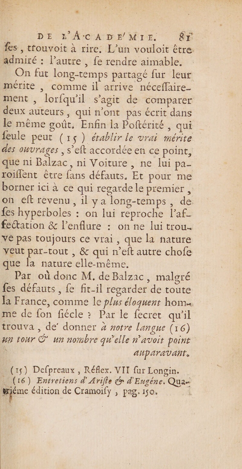 fes , trouvoit à rire. L'un vouloit être. admiré : l’autre , fe rendre aimable, On fut long-temps partagé fur leur mérite , comme il arrive néceflaire- ment , lorfqu'il s’agit de comparer deux auteurs, qui n’ont pas écrit dans le même goût. Enfin la Poftérité , qui leule peut (15) établir le vrai mérite des OHUrAgES , s'eft accordée en ce point, que ni Balzac, ni Voiture, ne lui pa- roiffent être fans défauts, Et pour me borner ici à ce qui regarde le premier , on eft revenu, il ya long-temps, de {es hyperboles : on lui reproche l’af- fectation &amp; l’enflure : on ne lui trou. VE pas toujours ce vrai, que la nature veut par-tout , &amp; qui n’eft autre chofe que la nature elle-même. _ Par où donc M, de Balzac, malgré fes défauts , fe fit-il regarder de toute la France, comme le plus éloquent hom« me de fon fiécle ? Par le fecret qu'il trouva , de’ donner 4 votre langue (16) wa tour © un nombre qu’elle n'avoir point | auparavant. (15) Defpreaux , Réflex. VII fur Longin. … (16) Entretiens d'Arifle @ d'Eugéne. Qua= .| édition de Cramoify , pag. 150.