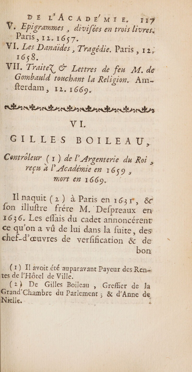 DE L'ACADE MIE, 119 Epigrammes, divifées en trois livres, Paris, 12.167. VI. Les Danaïdes , Tragédie, Paris , 12. 1658. VIL Trait? © Lettres de feu M. de Gombauld touchant La Relicion. Am fterdam, 12. 1669. Rain nn den tent nee ME GT L L'E:S ENOPTE FAR Controleur (1) de l’Argenterie du Roi , recu à l’Académie en 16 $9 &gt;; Mort En 1669. H naquit (2) à Paris en : 63*, 8 fon illuftre frére M. Defpreaux en 1636. Les eflais du cadet annoncérene ce qu'on à vü de lui dans la fuite, des chef-d’œuvres de verfification &amp; de bon (1) If avoit été auparavant Payeur des Ren- tes de l'Hôtel de Ville. (2} De Gilles Boileau , Greffier de la Grand'Chambre du Parlement ; &amp; d'Anne de Nrelle. «