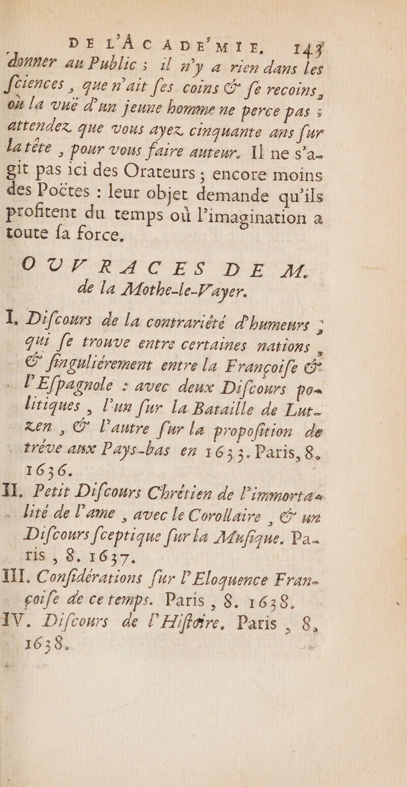 DE LAC A DE‘ Mt r. 147 aner an Public ; il #'y à rien dans les Jüiences , que n'ait [es coins &amp; fe recoins, où la vuë d'un jeune homme ne perce pas : attendez que Vous ayez cinquante ans [ur latéte ; pour vous faire auteur, 1] ne s'a- git pas ici des Orateurs ; encore moins des Poëtes : leur objet demande qu'ils profitent du temps où Pimagination &amp; toute fa force. EUUPFRACES DE ME A | de la Mothe-le-F.. ayer. L. Difcours de la contrariéré d'humenrs . qui [e trouve entre certaines nations ; © finguliérement entre La F rançoife © + P'Efpagnole : avec deux Difcours po« litiques , l’un [ur La Bataille de Lut- ren , © l’antre [ur la propofition de trêve aux Pays-bas en 1633. Paris, 8. 1636. | I. Petit Difcours Chrétien de l'immortaa . bité de l'ame | avec le Corollaire | € un Difcours [ceptique [ur la Mufique. Pa. riS , 8. 1637. UT. Confidérations [ur P Eloquence Fran goife de ce temps. Paris , 8. 1638. IV. Difcours de l'Hiflire. Paris , 8, 1638, %