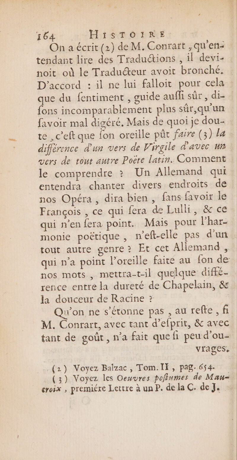 On a écrit (21) de M. Conrait ,qu'en- tendant lire des Traductions , il devi- noit où le Traducteur avoit bronché. D'accord : il ne lui falloit pour cela que du fentiment , guide aufli sûr, di- {ons incomparablement plus sûr, qu'un favoir mal digéré, Mais de quoi je dou- te ,c’eft que fon oreille püt farre (3) la différence d'un vers de Pirgile d'avec un vers de tout autre Poëte latin. Comment le comprendre ? Un Allemand qui entendra chanter divers endroits de nos Opéra , dira bien , fans favoir le François , ce qui fera de Lulli, &amp; ce qui n’en fera point. Mais pour l'har- monie poétique , n’eft-elle pas d’un tout autre genre? Et cet Allemand , qui n’a point l'oreille faite au fon de nos mots, mettra-til quelque diffé- rence entre la dureté de Chapelain, &amp; la douceur de Racine ?&gt; Qu'on ne s'étonne pas , au refte, f M. Conrart, avec tant d’elprit, &amp; avec tant de goût, n'a fait que fi peu d'ou- vrages, _(2) Voyez Balzac, Tom.Il, pag. 654. (3) Voyez les Oeuvres pofiumes de Mau- croix , premiére Lettre à un P. dela C. de J.