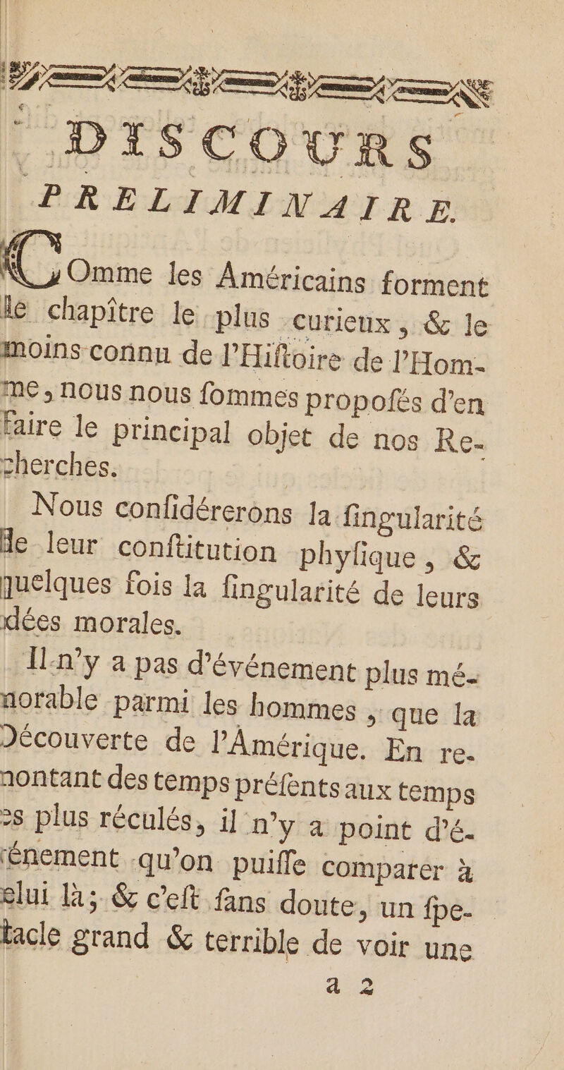 — Le D TS C ® UR S PRELIMINAIR E. pisse les Américains forment le chapître le plus Curieux , &amp; le moins connu de J’Hiftoire de l'Hom me, nous nous fommes propofés d’en faire le principal objet de nos Re- cherches. | Nous confidérerons Ja fingularité de leur conftitution phylique , &amp; quelques fois la fingularité de leurs dées morales. În°y à pas d'événement plus mé- norable parmi les hommes &gt; que la Jécouverte de l'Amérique. En re. nontant des temps préfénts aux temps &gt;s plus réculés, il n’y à point d'é- Énement qu’on puifle comparer à elui la; &amp; cet fans doute, un fpe- lacle grand &amp; terrible de voir une