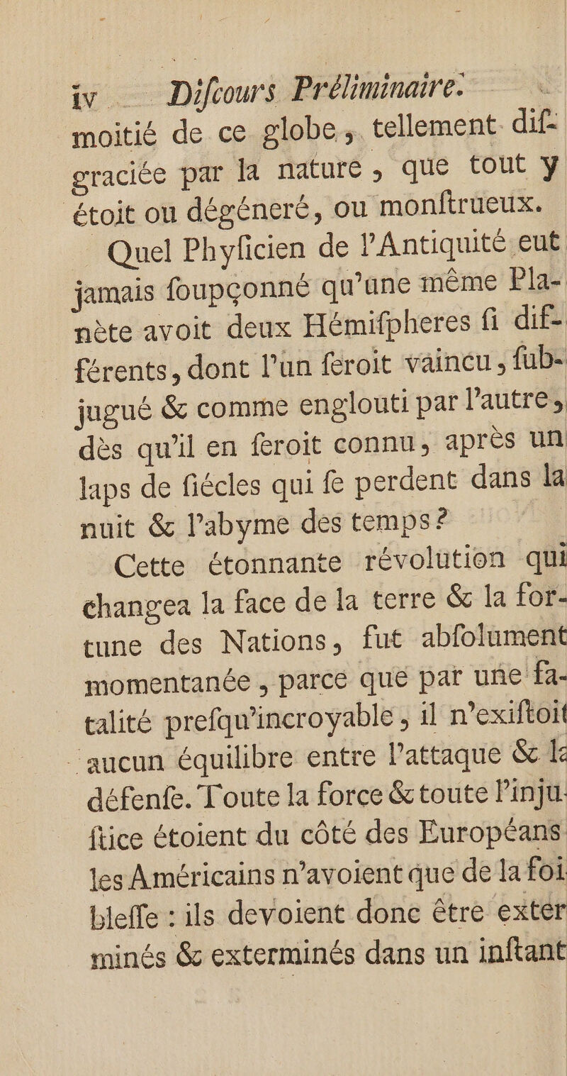 moitié de ce globe, tellement dif- graciée par la nature , que tout y étoit ou dégéneré, où monftrueux. Quel Phyficien de PAntiquité eut jamais foupçonné qu’une même Pla- nète avoit deux Hémifpheres fi dif- férents, dont l’un feroit vaincu; {ub- jugué &amp; comme englouti par Pautres dès qu’il en féroit connu, après un laps de fiécles qui f perdent dans la nuit &amp; l’abyme des temps ? Cette étonnante révolution qui changea la face de la terre &amp; la for- tune des Nations, fut abfolument momentanée , parce que par une fa- talité prefqu'incroyable , il n’exiftoit aucun équilibre entre l'attaque &amp; Le défenfe. Toute la force &amp;toute Pinju. ftice étoient du côté des Européans les Américains n’avoient que de la foi bleffe : ils devoient donc être extér minés &amp; exterminés dans un inftant