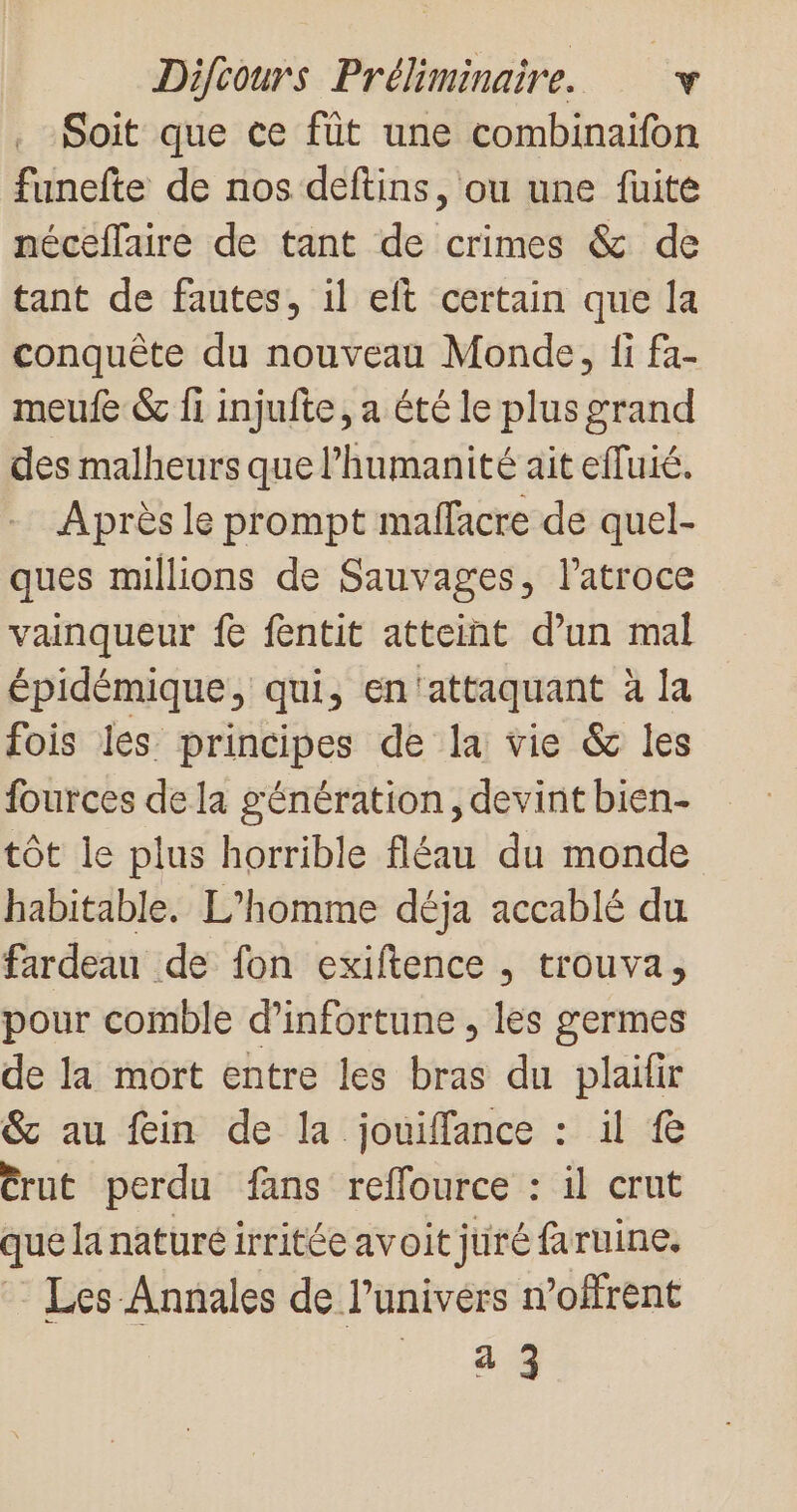 Soit que ce füt une combinaifon funefte de nos deftins, ou une fuite néceflaire de tant de crimes &amp; de tant de fautes, il eft certain que la conquête du nouveau Monde, fi fa- meufe &amp; fi injufte, a été le plus grand des malheurs que l'humanité ait effuié. Après le prompt maflacre de quel- ques millions de Sauvages, l’atroce vainqueur fe fentit atteint d’un mal épidémique, qui, en'attaquant à la fois les principes de la vie &amp; les fources de la génération, devint bien tôt le plus horrible fléau du monde habitable. L'homme déja accablé du fardeau de fon exiftence , trouva, pour comble d’infortune , les germes de la mort entre les bras du plailir &amp; au fein de la jouiffance : il fe Crut perdu fans reflource : il crut que la naturé irritée avoit juré faruine. Les-Annales de l’univers n’offrent a 3