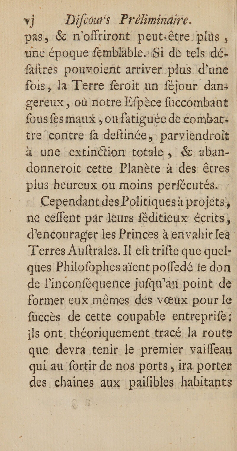 pas, &amp; n'offriront peut-être plüs , une époque fembläble. Si de tels dé: faftrés pouvoient arriver plus d’une fois, la Terre feroit un féjour dan: gereux, où notre Efpèce fuccombant fous fes maux , ou fatiguée de combat: tre contre fa deftinée, parviendroit à une extinction totale , &amp;:aban- _donneroit cette Planète à des êtres plus heureux ou moins perfécutés, Cependant des Politiques à projets, ne ceéffent par leurs féditieux écrits, d'encourager les Princes à envahirles Terres Auftrales. Il eft trifte que quel- ques Philofophesaïent poffedé 1e don de l’inconféquence jufqu’au point de former eux mêmes des vœux pour le fuccès de cette coupable entreprifes ils ont. théoriquement tracé la route que devra tenir le premier vaiffeau qui au fortir de nos ports, ira porter des chaines aux pailibles habitants