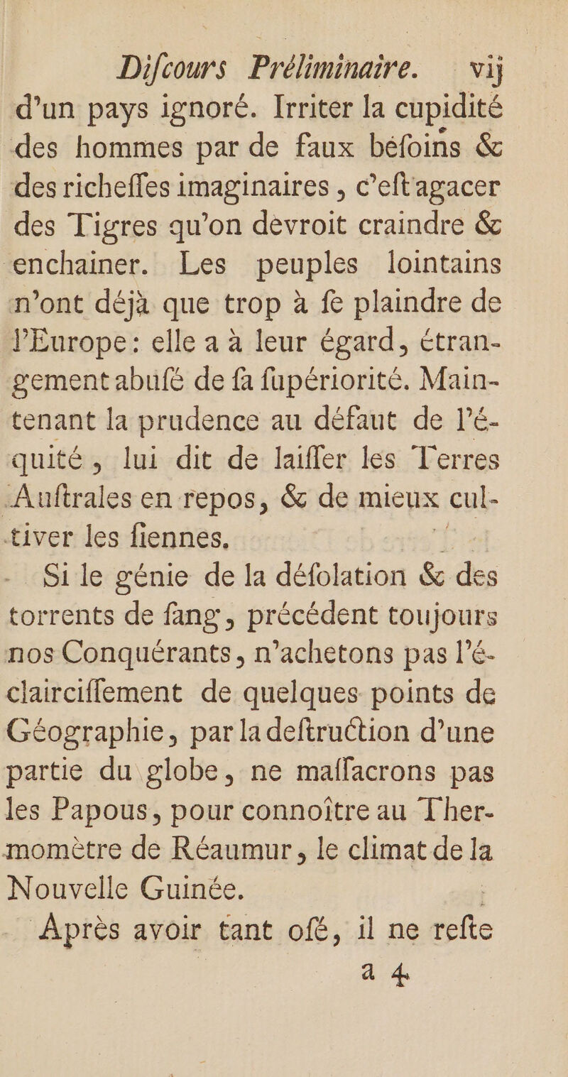 d’un pays ignoré. Irriter la cupidité des hommes par de faux béfoins &amp; des richeffes imaginaires , c’eftagacer des Tigres qu’on devroit craindre &amp; &lt;enchainer. Les peuples lointains n'ont déjà que trop à fe plaindre de l'Europe: elle a à leur égard, étran- gement abufé de fa fapériorité. Main- tenant la prudence au défaut de l’é- quité, lui dit de laïfler les Terres Auftrales en repos, &amp; de mieux cul- tiver les fiennes. Si le génie de la défolation &amp; des torrents de fang, précédent toujours nos Conquérants, n’achetons pas l’é- claircifflement de quelques points de Géographie, par ladeftruction d’une partie du globe, ne maffacrons pas les Papous, pour connoître au Ther- momètre de Réaumur, le climat de la Nouvelle Guinée. Après avoir tant of, il ne fe a #