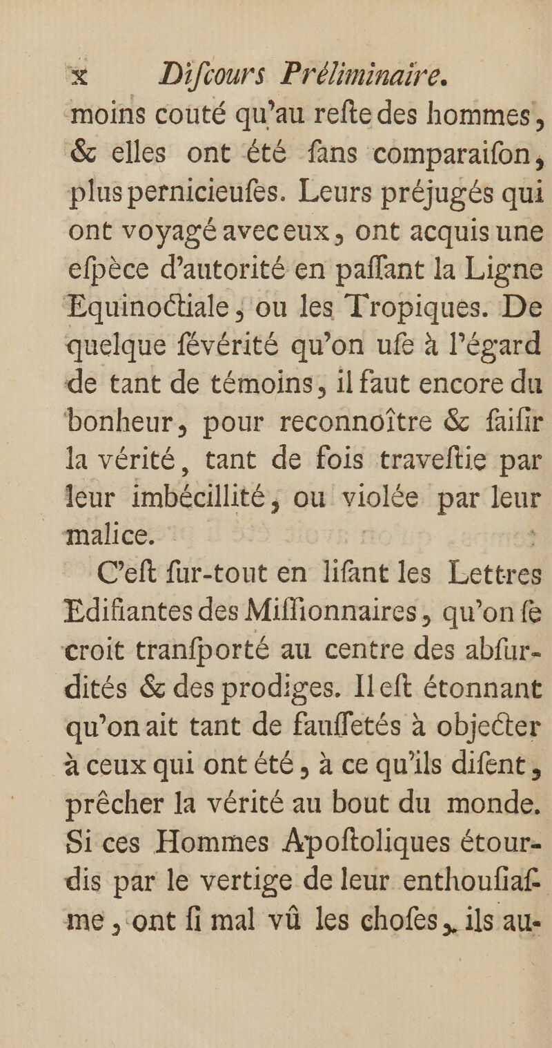 moins couté qu’au refte des hommes, &amp; elles ont été fans comparaifon, plus pernicieufes. Leurs préjugés qui ont voyagé aveceux, ont acquisune efpèce d'autorité en pañfant la Ligne Equinoctiale | ou les Tropiques. De quelque févérité qu’on ufe à l'égard de tant de témoins, il faut encore du bonheur, pour reconnoître &amp; failir la vérité, tant de fois traveltie par leur imbécillité, ou violée par Je malice. C’eft fur-tout en lifant les Lcttsll Edifiantes des Miffionnaires, qu’on fe croit tranfporté au centre des abfüur- dités &amp; des prodiges. [left étonnant qu’on ait tant de fauffetés à objecter à ceux qui ont été, à ce qu'ils difent, prêcher la vérité au bout du monde. Sices Hommes ÂApoftoliques étour- dis par le vertige de leur enthoufiaf me ont fi mal vû les chofes.. ils au-