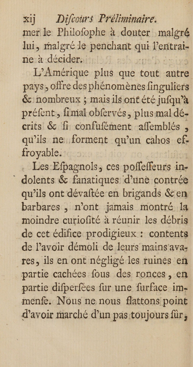 mer le Philofophe à douter malgré lui, malgré le penchant qu VexrAis ne: décidera! us'h à: L'Amérique plus que une autre pays, offre des phénomènes finguliers &amp; nombreux ; mais ils ont été jufqu’à préfent,, fl ral obfervés, plus mal dé- crits &amp; fi: confufément affemblés 2 qu'ils ne. forment qu un cahos ef- froyabie. Les: Efpagnols, ces pofefeurs à in- * dolents &amp; fanatiques d’une contrée qu’ils ont dévaftée en brigands &amp; en barbares , n’ont jamais montré 1a moindre curiofité à réunir les débris de cet édifice prodigieux : contents de l'avoir démoli de leurs mains'avas res, ils en ont néghgé.les ruinés en partie cachées fous des ronces , en partie difperfées fur une furface im- menfe. Nous ne nous flattons point d’avoir marché d’un pas toujours für,