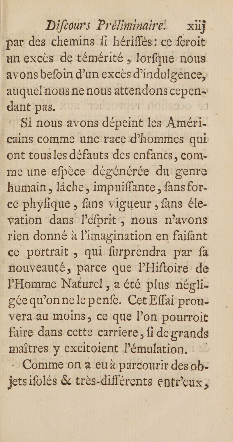par des chemins Îi hériffés: ce {eroit un excès de témérité ; lorfque nous avons befoin d’un excès d’indulgence,, auquel nous ne nous attendons cepens tr pas. | ‘ Si nous avons Fe les Aer. cains comme une race d'hommes qui ont tous les défauts des enfants, com- _me une efpèce dégénérée du genre Humain, lâche, impuiffante, fans for- ce phylique , fans vigueur , fans éle- ÿation dans l’efprit, nous n’avons rien donné à l'imagination en faifant ce portrait, qui furprendra par fa nouveauté, parce que l’Hiftoire de l'Homme Naturel , a été plus négli- géequ'onnelepenfe. Cet Effai prou- vera au moins, ce que l’on pourroit faire dans cette carriere, fi de grands maîtres y excitoient l’émulation. - Comme on a eu à parcourir des ob- jetsifolés &amp; très-différents entr’eux,