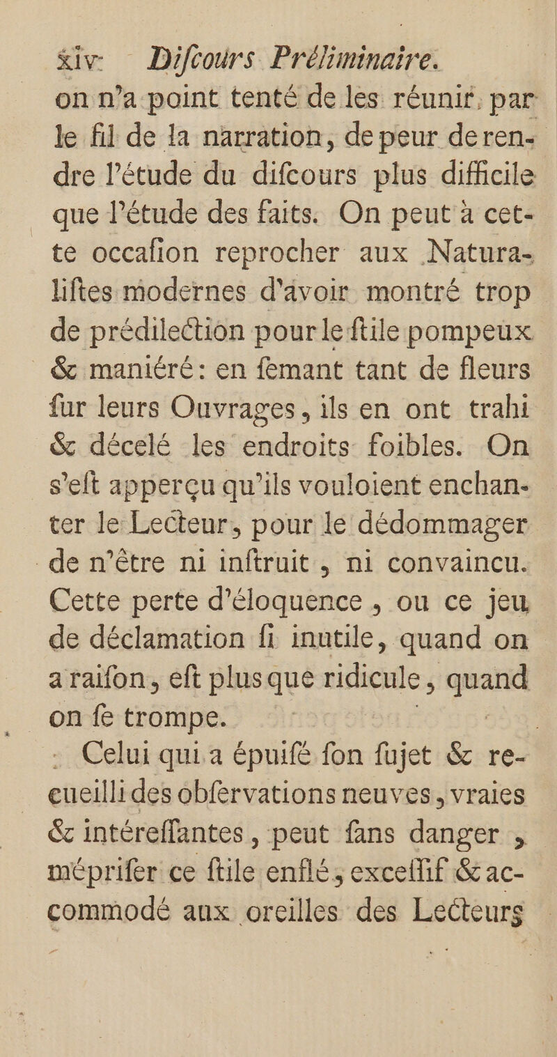 on n’a point tenté de les réunir, par le fil de la narration, de peur deren- dre l’étude du difcours plus dificile _ que l'étude des faits. On peut à cet- te occafion reprocher aux Natura- liftes modernes d'âvoir montré trop de prédilection pour leftile pompeux &amp; maniéré: en femant tant de fleurs fur leurs Ouvrages, ils en ont trahi &amp; décelé les endroits foibles. On s’elt apperçu qu’ils vouloient enchan- ter le Lecteur, pour le dédommager de n’être ni inftruit , ni convaincu. Cette perte d'éloquence , ou ce jeu de déclamation fi inutile, quand on a raifon, eft plusque ridicule j nan on fe trompe. | Celui qui a épuifé fon fujet &amp; re- eueillides obférvations neuves, vraies &amp;c intéreffantes , peut fans danger , méprifer ce ftile enflé, excellif &amp; ac- commodé anx orcilles des Lecteurs