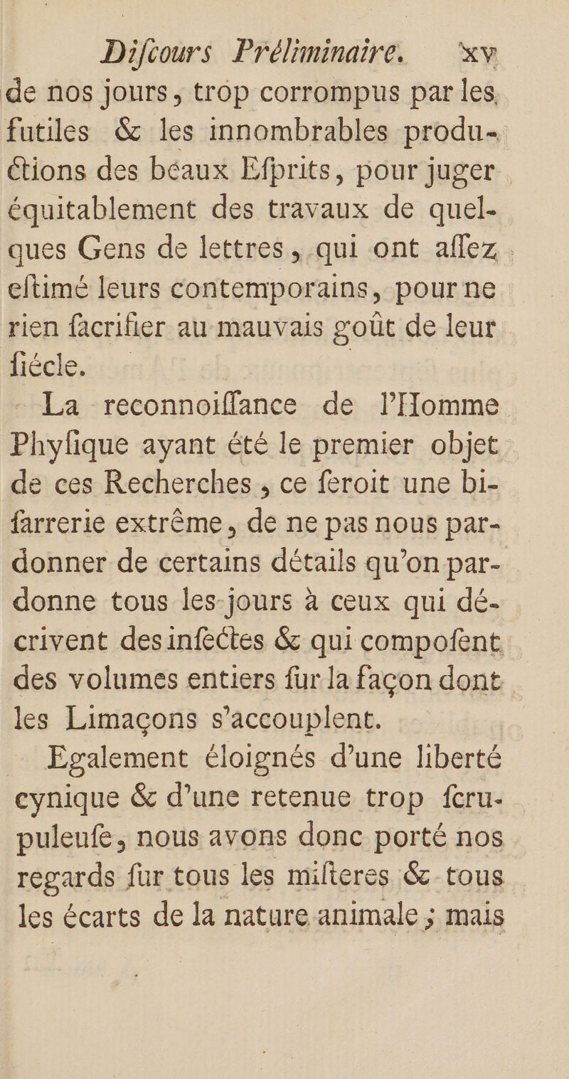 de nos jours, trop corrompus par les fatiles &amp; les innombrables produ- Ctions des béaux Efbrits, pour juger équitablement des travaux de quel- ques Gens de lettres, qui ont allez. eltimé leurs contemporains, pourne rien facrifier au mauvais goût de leur fiécle. | La reconnoilfance de l’Homme Phylique ayant été le premier objet de ces Recherches , ce feroit une bi- farrerie extrême, de ne pas nous par- donner de certains détails qu’on par- donne tous les-jours à ceux qui dé- crivent desinfèctes &amp; qui compofent des volumes entiers fur la facon dont les Limaçons s’accouplent. … Egalement éloignés d’une liberté cynique &amp; d’une retenue trop fcru- puleufe, nous avons donc porté nos regards fur tous les mifieres &amp; tous les écarts de la nature animale ; mais