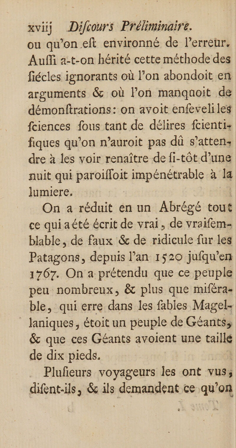 ou qu’on eft environné de l'erreur, Auf a-t-on hérité cette méthode des fiécles ignorants où l’on abondoit en arguments &amp; où l’on manquoit de démonftrations: on avoit enfeveliles fciences fous tant de délires fcienti+ fiques qu’on n’auroit pas dû s’attens dre à les voir renaître de fi-tôt d’une nuit qui paroifloit impénétrable à 14 lumiere. On a réduit en un Abrégé tout ce quiaété écrit de vrai, de vraifem- blable, de faux &amp; de ridicule fur les Patagons, depuis l’an 1520 jufqu'em 1767. On a prétendu que ce peuple peu nombreux, &amp; plus que muféra- ble, qui erre dans les fables Magel- _laniques, étoit un peuple de Géantss &amp; que ces Géants avoient une taillé de dix pieds. Plufeurs voyageurs les ont vuss difent-ils, &amp; ils demandent ce qu'on $