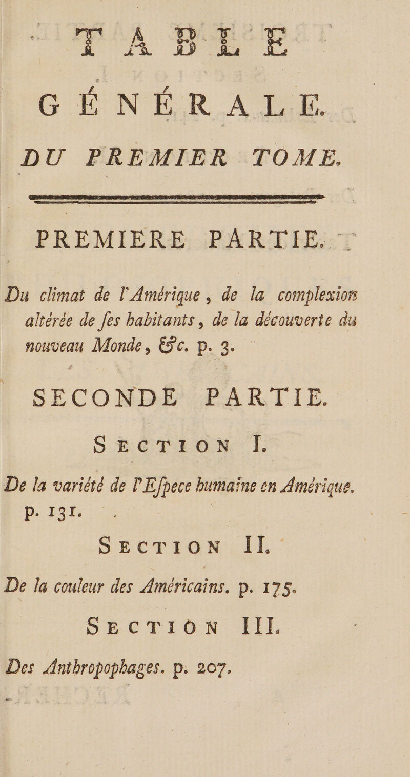 $ TABLE G'ÉINER AE DU PREMIER TOME. PREMIERE: PÉARITEE:T Du climat de l'Amérique , de la complexior altérée de fes habitants, de la découverte du nouveau Monde, Éc. p. 3. SECONDE PARTIE. SECTION ÎI. De la variété de PEfpece humaïne on Amérique. D. 191. | SECUrrOoNLEL De la couleur des Américains. P. 175. SECTION III. Des Anthropophages. p. 207.