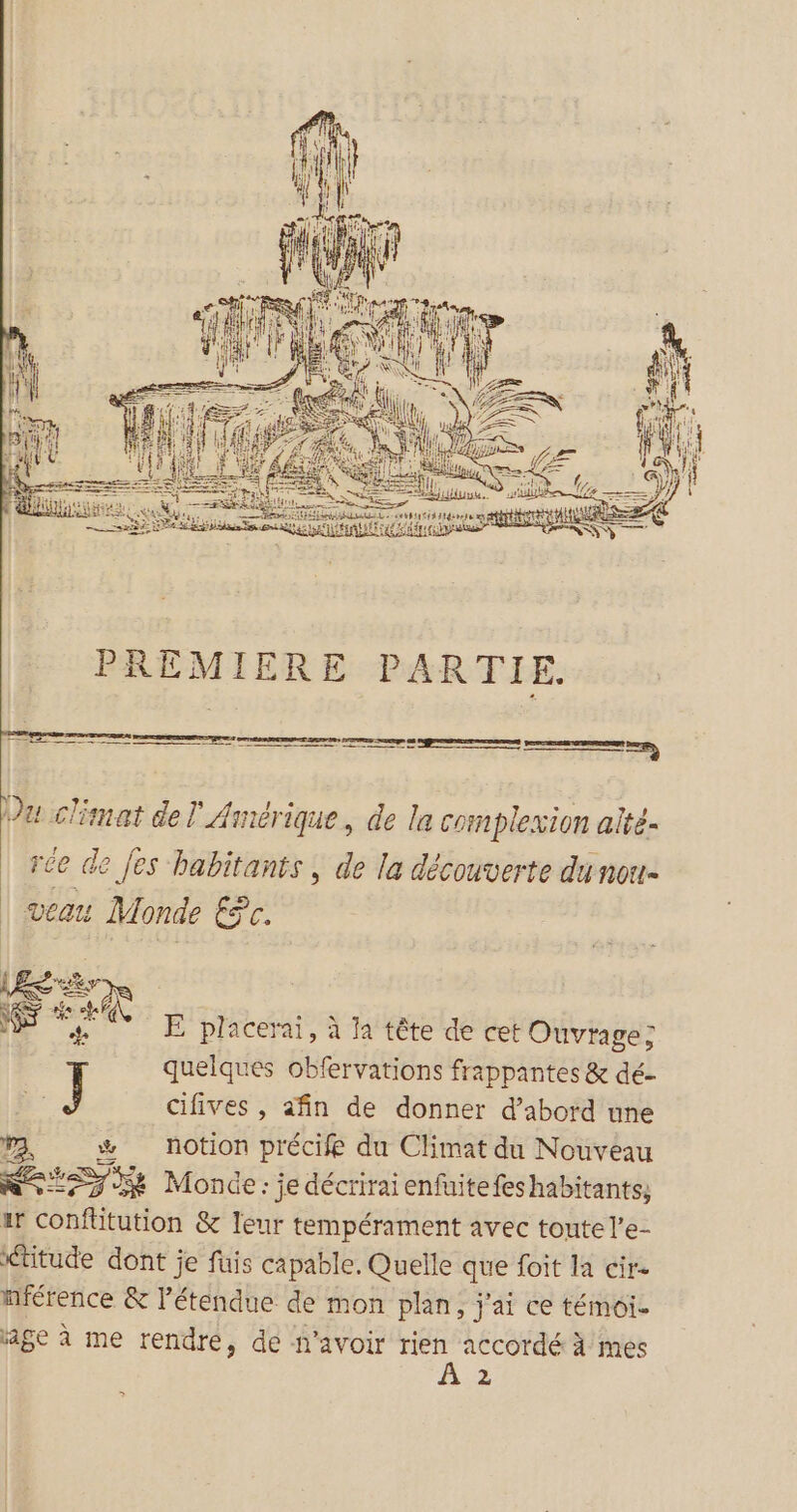 mm mn pommes Se | Du climat del Amérique, de la complexion aité- rée de [es habitants , de la découverte du nou- veau Monde Ec. #5 sy &amp; # + ê. Ë placerai, à la tête de cet Ouvrage; quelques obfervations frappantes &amp; dé- L: J cifives , afin de donner d’abord une ra, notion précife du Climat du Nouveau NS _ Fee Monde : je décrirai enfuite fes habitants; ar conftitution &amp; leur tempérament avec toute l’e- Ktitude dont je fuis capable. Quelle que foit la cir- nférence &amp; létendue de mon plan, j'ai ce témoi- sage à me rendre, de n'avoir _. accordé à mes 2