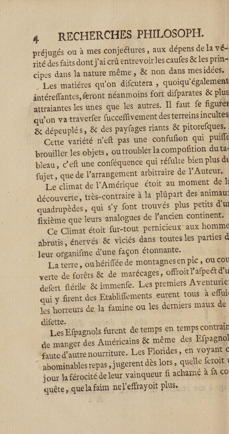 préjugés ou à mes conjedtures , aux dépens de la vé- rité des faits dont j'ai crû entrevoir les caufes &amp; les prin= cipes dans la nature même, &amp; non dans mesidées. . Les matiéres qu’on difcutera , quoiqu’également äntéreffantes, feront néanmoins fort difparates &amp; plus attraiantes les unes que les autres. Il faut fe figuré qu'on va traverfer fucceffivement des terreins incultes . &amp; dépeuplés, &amp; des payfages riants &amp; pitorefques. Cette variété n’eft pas une confufion qui puiffé brouiller les objets, outroubler la compofition du ta: bleau, ceft une conféquence qui réfulte bien plus di fujet, que de l’arrangement arbitraire de l’ Auteur. Le climat de l'Amérique étoit au moment de E: découverte, très-contraire à la plüpart des animau: quadrupèdes, qui s'y font trouvés plus petits d'u! fixième que leurs analogues de l’ancien continent. Ce Climat étoit fur-tout pernicieux aux homme _âbrütis, énervés &amp; viciés dans toutes les parties d . Jeur ofganifme d’une façon étonnante. La terre, ou hériffée de montagnesen pic ; OU COL verte de forêts &amp; de marécages, offroit l’afpect d'u defert ftérile &amp; immenfe. Les premiers Aventurie qui y firent des Etablifements eurent tous à eflui les horreurs de la famine ou les derniers maux de difette. | | Les Efpagnols furent de temps en temps contrair de manger des Américains &amp; même des Efpagnol faute d'autre nourriture. Les Florides, en voyant € ” abominables repas, jugerent dès lors, quelle feroit 1 jour la férocité de leur vainqueur fi acharné à fa co quête, que la faim nel'effrayoit plus.