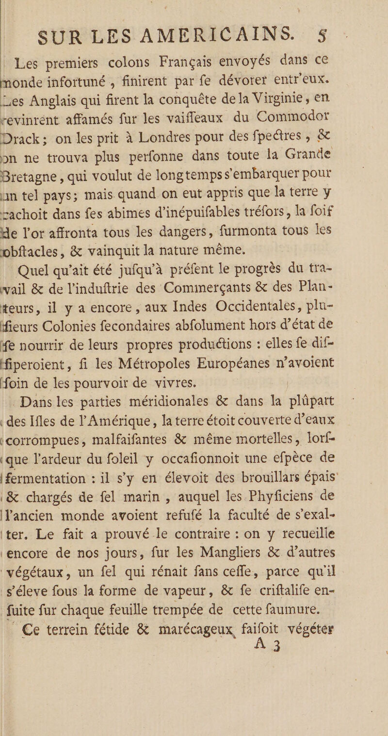 Les premiers colons Français envoyés dans ce onde infortuné , finirent par fe dévorer entr'eux. Les Anglais qui firent la conquête de la Virginie, en revinrent affamés fur les vaifleaux du Commodor Drack; on les prit à Londres pour des fpeétres, &amp; bn ne trouva plus perfonne dans toute la Grande Bretagne , qui voulut de longtemps s’embarquer pour nn tel pays; mais quand on eut appris que la terre y rachoit dans fes abimes d’inépuifables tréfors, la foif de l'or affronta tous les dangers, furmonta tous Îles wbftacles, &amp; vainquit la nature même. Quel qu’ait été jufqu’à préfent le progrès du tra- wail &amp; de l’induftrie des Cominerçants &amp; des Plan- teurs, il y a encore, aux Indes Occidentales, plu- fieurs Colonies fecondaires abfolument hors d’état de fe nourrir de leurs propres productions : elles fe dif- fiperoient, fi les Métropoles Européanes n’avoient foin de les pourvoir de vivres. Dans les parties méridionales &amp; dans la plüpart des Ifles de l'Amérique, la terre étoit couverte d’eaux «corrompues, malfaifantes &amp; même mortelles, lorf- (que l'ardeur du foleil y occafionnoit une efpèce de {fermentation : il s’y en élevoit des brouillars épais &amp; chargés de fel marin , auquel les Phyficiens de IPancien monde avoient refufé la faculté de s’exal- iter. Le fait a prouvé le contraire : on y recueille ‘encore de nos jours, fur les Mangliers &amp; d’autres végétaux, un fel qui rénait fans cefle, parce qu'il s’éleve fous la forme de vapeur, &amp; fe criftalife en- fuite fur chaque feuille trempée de cette faumure. | Ce terrein fétide &amp; marécageux ue végéter