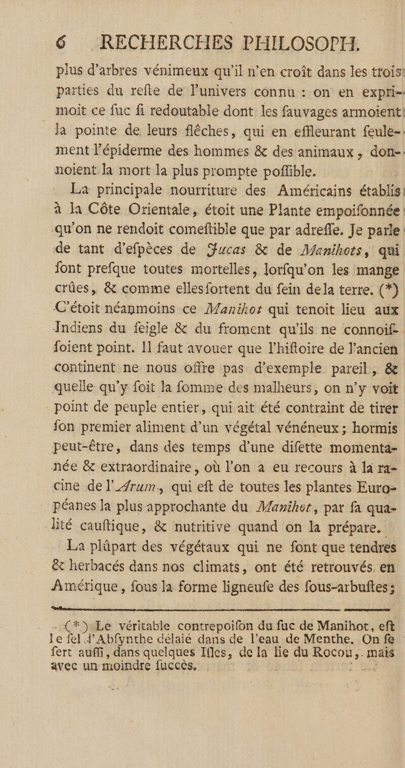 plus d'arbres vénimeux qu’il n’en croît dans les trois: parties du refle de l’univers connu : on en expri-: moit ce fuc fi redoutable dont les fauvages armoient! la pointe de leurs fléches, qui en effleurant feule-: ment l’épiderme des hommes &amp; des animaux, don-: noient la mort la plus prompte poffible. La principale nourriture des Américains établis. à la Côte Orientale, étoit une Plante empoifonnée ‘qu’on ne rendoit comeftible que par adrefle. Je parle de tant d’efpèces de Swcas &amp; de Manihots, qui font prefque toutes mortelles, lorfqu’on les mange crûes, &amp; comme ellesfortent du fein dela terre. (*) C'étoit néanmoins ce Manikos qui tenoit lieu aux Indiens du feigle &amp; du froment qu'ils ne connoif- foient point. Il faut avouer que lhiftoire de l’ancien continent ne nous offre pas d'exemple pareil, &amp; quelle qu’y foit la fomme des malheurs, on n’y voit point de peuple entier, qui ait été contraint de tirer fon premier aliment d’un végétal vénéneux ; hormis peut-être, dans des temps d’une difette momenta- née &amp; extraordinaire, où l’on à eu recours à la ra- cine de lrum, qui eft de toutes les plantes Euro- péanes la plus approchante du Marihot, par fa qua- lité cauftique, &amp; nutritive quand on la prépare. La plûpart des végétaux qui ne font que tendres &amp;x herbacés dans nos climats, ont été retrouvés. en Amérique, fous la forme ligneufe des fous-arbuftes ; *») Le véritable contrepoifon du fuc de Manihot., eft le fel Abfynthe délaié dans de l’eau de Menthe. On fe fert auffi, dans quelques Ifles, de la lie du RO mais avec un moindre fuccès,