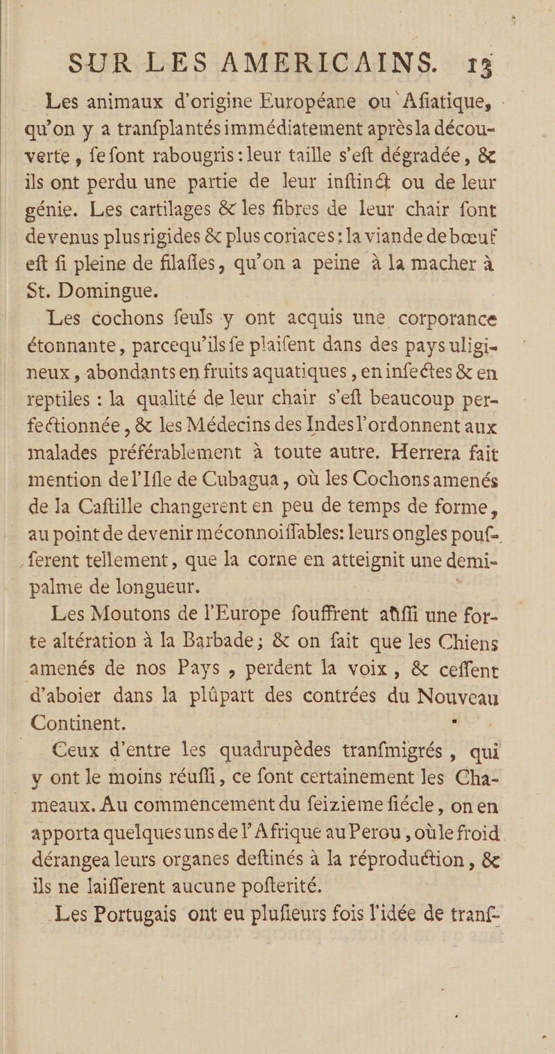 Les animaux d’origine Européane ou Afiatique, . qu'on y à tranfplantés immédiatement après la décou- verte, fe font rabougris: leur taille s’eft dégradée, &amp; ils ont perdu une partie de leur inftin&amp; ou de leur génie. Les cartilages &amp; les fibres de leur chair font devenus plusrigides &amp; plus coriaces: la viande debœuf eft fi pleine de filafles, qu’on a peine à la macher à St. Domingue. Les cochons feuls y ont acquis une corporance étonnante, parcequ’ils fe plaifent dans des pays uligi. neux , abondants en fruits aquatiques , eninfeétes &amp; en reptiles : la qualité de leur chair s’eft beaucoup per- fectionnée , &amp; les Médecins des Indesl’ordonnent aux malades préférablement à toute autre. Herrera fait mention de l’Ifle de Cubagua, où les Cochonsamenés de la Caftille changerent en peu de temps de forme, au point de devenir méconnoïiffables: leurs ongles pouf. _ferent tellement, que la corne en atteignit une demi- palme de longueur. Les Moutons de l’Europe foifrésé aûfi une for- te altération à la Barbade; &amp; on fait que les Chiens amenés de nos Pays , perdent la voix, &amp; ceffent d’aboier dans la plüpart des contrées du Nouveau Continent. be __ Ceux d’entre les quadrupèdes tranfmigrés » qui y ont le moins réufli, ce font certainement les Cha- _ meaux. Au commencement du feizieme fiécle, onen apporta quelques uns de l’ Afrique au Perou , oùle froid dérangea leurs organes deftinés à la réproduétion, &amp; is ne laifferent aucune pofterité. Les Portugais ont eu plufieurs fois l'idée de tranf-