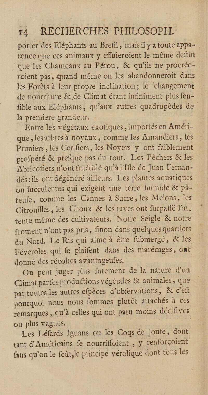 porter des Eléphants au Brefil, maisil y a toute appa- rence que ces animaux y efluieroient le même deftin que les Chameaux au Pérou, &amp; qu’ils ne procrée- roient pas, quand même on les abandonneroiït dans les Forèts à leur propre inclination; le changement de nourriture &amp; de Climat étant infiniment plus fen- fible aux Eléphants, qu'aux autres quadrupèdes de la premiere grandeur. | : Entre les végétaux exotiques, importés en Améri- que , lesarbres à noyaux, comme les Amandiers, les Pruniers, les Cerifiers, les Noyers y ont faiblement profpéré &amp; prefque pas du tout. Les Péchers &amp; les Abricotiers n’ont frudifié qu’à l’Ffle de Juan Fernan- dés:ils ont dégénéré ailleurs. Les plantes aquatiques ou fucculentes qui exigent une terre humide &amp; pâ- teufe, comme les Cannes à Sucre, les Melons, les Citrouilles, les Choux &amp; les raves ont furpañlé lat. tente même des cultivateurs. Notre Seigle &amp; notre froment n’ont pas pris, finon dans quelques quartiers du Nord. Le Ris qui aime à être fubmergé, &amp; les Féveroles qui fe plaifent dans des marécages, OMÉ donné des récoltes avantageufes. On peut juger plus furement de la nature d'un Climat par fes productions végétales &amp; animales, que par toutes les autres efpèces d’obfervations, &amp; c'eft pourquoi nous nous fommes plutôt attachés à ces remarques , qu’à celles qui ont paru moins décifives ou plus vagues. | Les Léfards Iguans ou les Cogs de joute, dont tant d'Américains fe nourrifloient , y renforçoient fans qu’on le fcût,le principe vérolique dont tous lés