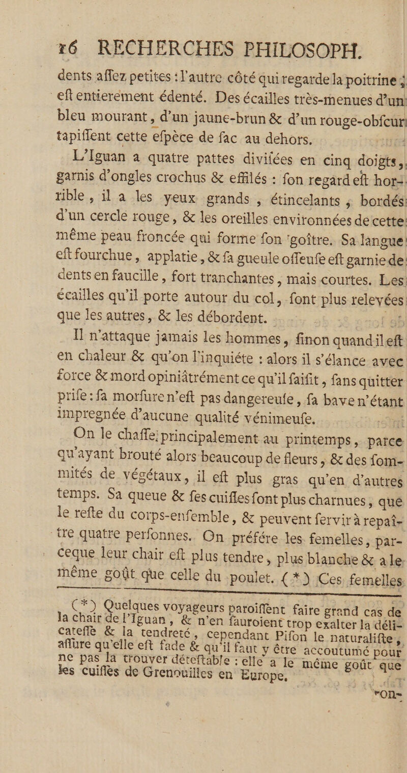 dents affez petites : l'autre côté quiregarde la poitrine ; _eftentierement édenté. Des écailles très-menues d’un: bleu mourant, d’un jaune-brun &amp; d’un rouge-obfcur! tapiflent cette efpèce de fac au dehors. EE L’Iguan a quatre pattes divilées en cinq doigts. garnis d'ongles crochus &amp; effilés : fon regard eft hor=. rible , il a les yeux grands , étincelants ; bordés: d'un cerclé rouge, &amp; les oreilles environnées de cette: même peau froncée qui forme fon ‘goître. Sa langue: eftfourchue, applatie, &amp; fa gueule offeufe eft garniede: dents en faucille , fort tranchantes , mais courtes. Les! écailles qu’il porte autour du col, font plus relevées. que les autres, &amp; les débordent. G f db Il n'attaque jamais les hommes, finon quandileft en chaleur &amp; qu’on l'inquiéte : alors il s’élance avec force &amp; mord opiniâtrément ce qu'il faifit, fans quitter prile:fa morfure n’eft pas dangereute, fa bave n'étant impregnée d'aucune qualité vénimeufe. Sr On le chaffe; principalement au printemps, parce qu'ayant brouté alors beaucoup de fleurs , &amp; des fom- nutés de végétaux, il eft plus gras qu’en d’autres temps. Sa queue &amp; fes cuifles font plus charnues, qué le refte du corps-enfemble, &amp; peuvent fervir à repat- “tre quatre perfonnes.. On préfére les femelles, par- ceque leur chair eft plus tendre, plus blanche &amp; ale: même goût que celle du poulet, {*) Ces femelles RS ee PT CU RP ET PF PI C*) Quelques voyageurs paroiffént faire grand cas de la chair de l’Iguan, &amp; n’en fauroient trop exalter la déli- cateflè &amp; la tendreté, cependant Pifon le naturalifte, aflure qu'elle eft fade &amp; qu'il faut y être accoutumé pour ne pas la trouver déteftable : elle à le même goût que ks cuiflès de Grennuilles en Europe, M; ‘on