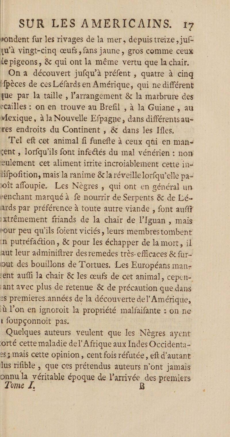 sondent fur les rivages de la mer, depuis treize, juf- qu’à vingt-cinq œufs, fans jaune, gros comme ceux Le pigeons, &amp; qui ont la même vertu que la chair. | Ona découvert jufqu’à préfent , quatre à cinq Hfpèces de ces Léfards en Amérique, qui ne différent que par la taille , l’arrangement &amp; la marbrute des rcailles : on en trouve au Brefil , à la Guiane , au Mexique, à la Nouvelle Efpagne, dans différentsau- res endroits du Continent , &amp; dans les Ifles. Tel eft cet animal fi funefte à ceux qui en man- sent , lorfqu'ils font infeétés du mal vénérien : non eulement cet aliment irrite incroiablement cette in Hfpofition, mais la ranime &amp; la réveille lorfqu’elle pa- soît affoupie. Les Nègres ,; qui ont en général un “enchant marqué à fe nourrir de Serpents &amp; de Lé… ards par préférence à toute autre viande , font aufif 1xtrémement friands de la chair de l’Iguan , mais rour peu qu'ils foient viciés, leurs membrestombent n putréfaétion, &amp; pour les échapper de la mort, il aut leur adminiftrer desremedes très-efficaces &amp; fur- put des bouillons de Tortues. Les Européans man- ent aufñ la chair &amp; les œufs de cet animal, cepen- ant avec plus de retenue &amp; de précaution que dans &gt;s prémieres.années de la découverte del Amérique, à l’on en ignoroit la propriété malfaifante : on ne 1 foupçonnoïit pas. Quelques auteurs veulent que les Nègres ayent orté cette maladie del’ Afrique aux Indes Occident:1- 2s ; mais cette opinion, cent fois réfutée , eft d'autant lus rifible &gt; que ces prétendus auteurs n’ont jamais onnu la véritable époque de l’arrivée des premiers Tome Z. B