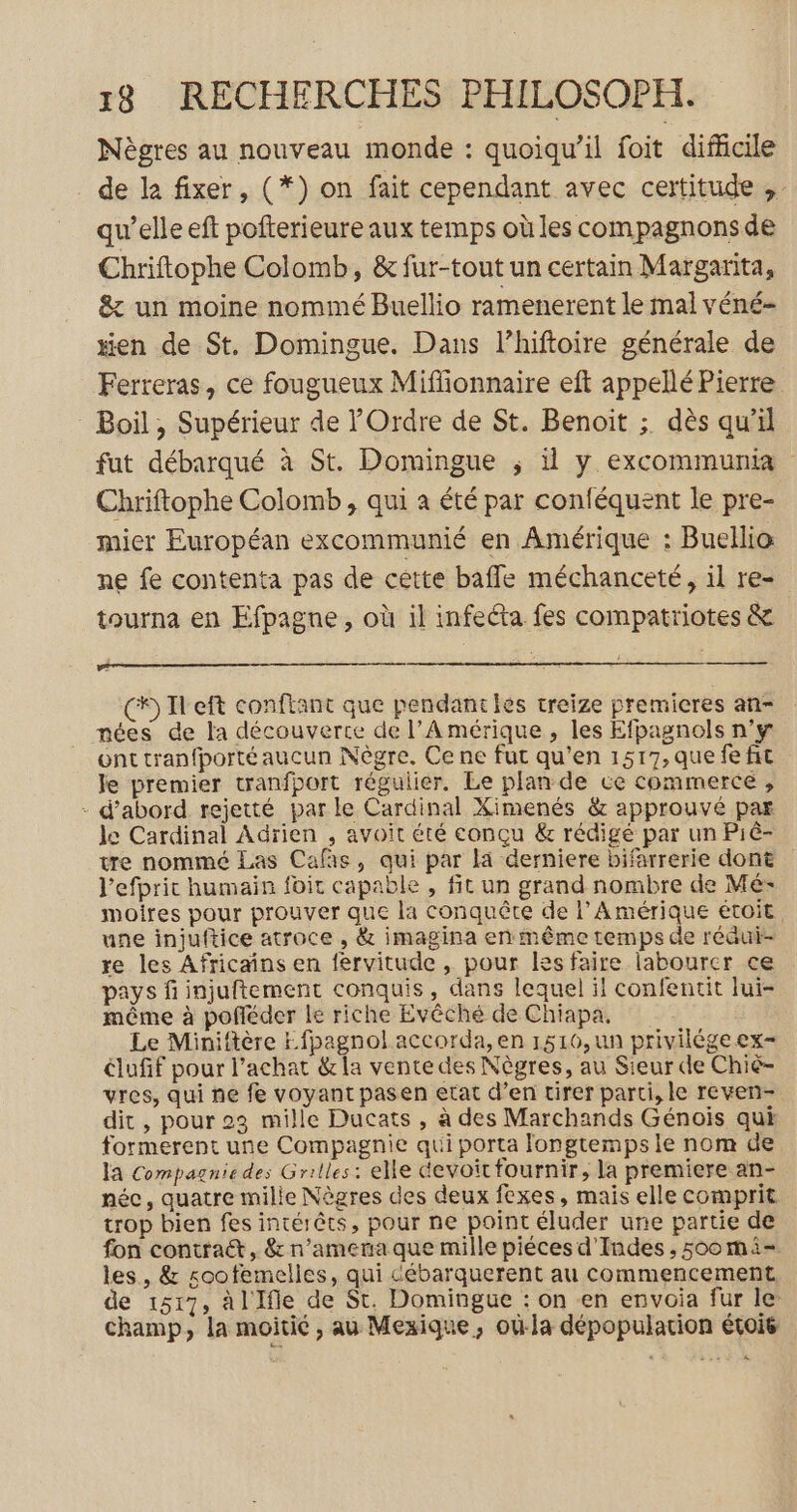Nègres au nouveau monde : quoiqu'il foit difficile . de le: fixer, (*) on fait cependant avec certitude ,. qu’elle eft pofterieure aux temps où les compagnonsde Chriftophe Colomb, &amp; fur-tout un certain Margarita, &amp; un moine nommé Buellio ramenerent le mal véné- #en de St. Domingue., Dans l’hiftoire générale de Ferreras, ce fougueux Miffionnaire eft appellé Pierre Boil , Supérieur de l'Ordre de St. Benoit ;. dès qu’il fut débarqué à St. Domingue ; 1 y excommunia Chriftophe Colomb , qui à été par conféquent le pre- mier Européan excommunié en Amérique : Buellia ne fe contenta pas de cétte baffle méchanceté, il re- tourna en Efpagne, où il infecta fes compatriotes &amp; Re (5 Ileft conftant que pendantes treize premieres an- nées de la découverte de l'Amérique, les Efpagnols n'y ont tranfporté aucun Nègre. Ce ne fur qu'en 1517, que fe fit le premier tranfport régulier. Le plan de ce commerce, - d’abord rejetté parle Cardinal Ximenés &amp; approuvé par le Cardinal Adrien , avoit été conçu &amp; rédigé par un Piè- tre nommé Las Cafäs, qui par là derniere bifarrerie dont l’efprit humain foit capable , fit un grand nombre de Mé: moires pour prouver que la conquête de l’ Amérique étoit une injuftice atroce , &amp; imagina en même temps de réaui- re les Africains en fervitude , pour Iesfaire labourer ce pays fi injuftement conquis, dans lequel il confentit lui- même à pofléder le riche Evêché de Chiapa, Le Miniftère Efpagnol accorda, en 1510, un privilége ex- dufif pour l'achat &amp;la vente des Nègres, au Sieur de Chiè- vres, qui ne fe voyant pasen etat d’en tirer parti, le reven- dit, pour 23 mille Ducats , à des Marchands Génois qui formerent une Compagnie qui porta longtemps le nom de la Compagnie des Grilles: elle devoit fournir, la premiere an- née, quatre mille Nègres des deux fexes, maïs elle comprit trop bien fes intérêts, pour ne point éluder une partie de fon contract, &amp; n’amema que mille piéces d'Indes , 500 mi- les, &amp; soofemelles, qui débarquerent au commencement, de 1517, àl'Ifle de St. Domingue : on en envoia fur le champ, la moitié , au Mexique, où-la dépopularion évoie