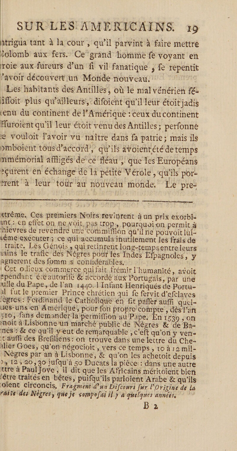 trigua tant à la cour , qu’il parvint à faire mettre folomb aux fers. Ce grand homme fe voyant en roie aux fureurs d’un fi vil fanatique , fe repentit avoir découvert un Monde nouveau. © | Les habitants des Antilles, où le mal vénérien fé ifloit plus qu'ailleurs! difoient qu'il leur étoit jadis ‘enu du continent de l’Amérique : ceux du continent Huroient qu'il leur étoit venu des Antilles; perfonné = vouloit l'avoir vu naître dans fa patrie; mais ils pmboient tous d'accord’, qu'ils avoientété detemps nmémorial affigés de’ ce ‘fléau , que les Européans cutent en échange de 14 petite Vérole, qu'ils por- rent à leur tour au nouveau monde. Le pre- Atrême, Ces premiers Noirs revinrent à un prix exorbi- int: cn effet on ne Voir, pas wOp;, pourquoion permit à hievres de revendre une Commiffion qu’il ne pouvoit lui- iêmeexécurer; ce quiaccumula inutilement les frais de traite, Les Génois , qui retinrent long-tempsentreleurs Hins Île trafic des Nègres pour les Indes Efpagnoles , y agnerent des fomm ss confidérables. ! Cet odicux commerce qui fait frémir l'humanité, avoit Ependant ééautoriic &amp; accordé aux Portugais, par une ulle du Pape, de l'an 1440. l'Infant Henriqués de Portu- al fut le premier Prince chrétien qui fe fervit d’efclaves “égres: Ferdinand lé Catholique én Gt pañer aufñ quel- aes-uns en Amérique, pour fon propre compte , dès l'an 510, fans demander la permiffion au Pape, En 1539 , on noit 4 Lisbonne’un marché public dé Nèvres &amp; de Ba- nés: &amp; ce qu'il y'eut de remarquable , c'eft qu'on y ven- t'auffi des Brefliens: on trouve dans une lettre du Che Alier Goes, qu’on négocioit, vers ce temps , 10 à 12 mil- -Nègres par an à Lisbonne, &amp; qu'on les achetoit depuis 4 12 5 20,30 jufqu'à 50 Ducats la pièce: : dans une autre rtre à Paul Jove , il dit que les Africains méritoient bien être traités en bêtes, puifqu’ils parloient Arabe &amp; qu'ils Oient Circoncis, Fragment d’un Difcours fur l’Origine de la “aire des Nègres, que je sompofai il y a quelques années. B 2
