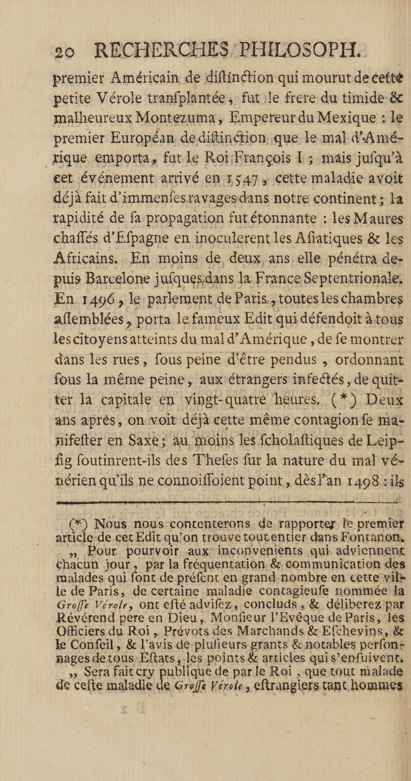premier Américain de diftinétion qui mourut de cetté petite Vérole tranfplantée, fut le frere du timide &amp; malheureux Montezuma, Empereur du Mexique : le premier Européan dediftinétion que le mal d'A mé- _tique emporta, fut le Roï François L ; mais jufqu’à cet événement arrivé en 1547, Cette maladie avoit déjà fait d'immenfesravagesdans notre continent ; la rapidité de fa propagation fut étonnante : les Maures chaffés d'Efpagne en inoculerent les Afiatiques &amp; les Africains. En moins de deux ans elle pénétra de: puis Barcelone jufquesdans la France Septentrionale, En 1496, le parlement de Paris, toutes les chambres aflemblées , porta le fameux Edit qui défendoit à tous les citoyensatteints du mal d'Amérique , de fe montrer dans les rues, fous peine d’être pendus , ordonnant fous la même peine, aux étrangers infectés , de quit: ter la capitale en vingt-quatre heures. (*) Deux ans aprés, onvoit déjà cette même contagion fe ma- nifefter en Saxe; au, moins les fcholaftiques de Leip- fig foutinrent-ils des Thefes fur la nature du mal vé- nérien qu’ils ne connoifloient point , dès lan 1408 :ils (*) Nous nous contenterons de rapporter le premier article de cet Edit qu’on trouve toutentier dans Fontanon, » Pour pourvoir aux inconvenients qui adviennent chacun jour, par la fréquentation. &amp;, communication des malades qui font de préfent en grand-nombre en cette vile le de Paris, de certaine maladie contagieufe nommée la Groffe Vérole, ont efté advifez, concluds, &amp; déliberez par Révérend pere en Dieu, Monfieur l’Evêque de Paris, les Officiers du Roi , Prévots des Marchands &amp; Efchevins, 8; le Confeil, &amp; l'avis de plufieurs grants &amp; notables perfon+ nages detous Efars, les points &amp; articles quis’enfuivent, » Sera fait cry publique de par le Roi , que tout malade de cefte maladie de Groffe Vérole, eftrangiers tant hommes