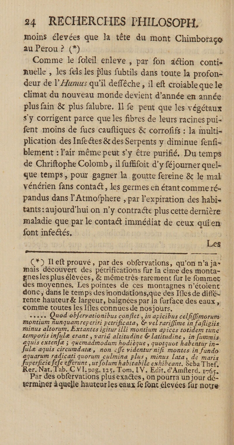 moins élevées que la tête du mont Chimboraço au Perou ? (*) | Ÿ : Comme le foleil enleve , par fon aétion conti Auelle , les fels les blus fubtils dans toute la profon- deur de l’Æumus qu’il deffêche , il eft croiable que le _ climat du nouveau monde devient d'année en année plus fain &amp; plus falubre. Il fe peut que les végétaux s'y corrigent parce que les fibres de leurs racines pui- fent moins de fucs cauftiques &amp; corrofifs : la multi= plication des Infeétes &amp; des Serpents y diminue fenfi- blement : l'air même peut s’y être purifié, Du temps de Chriftophe Colomb, il fuffifoit d'y féjourner quel- que temps, pour gagner la goutte fereine &amp; le mabk vénérien fans conta&amp;, les germes en étant comme ré- pandus dans l'Atmofphere , par l'expiration des habi- tants: aujourd’hui on n’y contracte plus cette dernière maladie que par le contaét immédiat de ceux quien font infectés, ns! | C*) Ileft prouvé, par des obfervations, qu’on n’a ja- mais découvert des pétrifications fur la cime des monta- guess plus élévées, &amp; même très-rarement für le fommet es moyennes. Les pointes de ces montagnes n’étoient donc, dans le temps des nondations,que des Ifles de diffé rente hauteur &amp; largeur, baignées par la furface des eaux, comme toutes les Ifles connues de nosjours. +... Quod obfervationibus confiet , in apicibus celfifimorum Mmontium nunquamreperiri petrificata, &amp; vel rariffime in fafligiis minus altorum. Extantes igitur illi montium apices totidem tune temporis infulæ erant , varié altitudine &amp; latitudine, in fummis aquis extenfæ ; quemadmodum hodièque , quotquot habentur in= ulæ aquis circumdatæ, non cffe videntur nifi montes in fundo aquarum radicati quorum culmina plus, minus Lata, de maris Superficie fefe efferunt ,ut folum habitabile exhibeant. Seba Thef, Rer. Nat. Tab. C VI. pag. 125, Tom. LV. Edit. d'Amfterd, 1765. Par des obférvations plusexactes, on pourra un jour dé- terminer à quelle hauteur les eaux fe font élevées fur notre