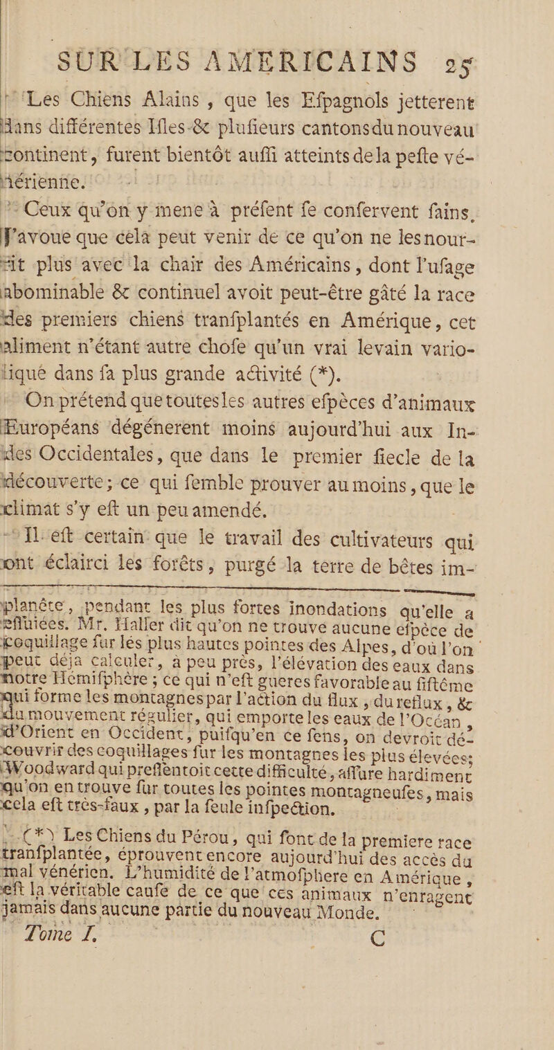 ‘Les Chiens ÂAlains , que les Efpagnols jetterent Hans différentes Ifles-&amp; plufeurs cantonsdu nouveau zontinent, furent bientôt aufli atteints dela pefte vé- Aérienñe. 5} - Ceux qu'on y mene à préfent fe confervent fains. Favoue que cela peut venir de ce qu’on ne lesnour- Hit plus avec la chair des Américains, dont l'ufage abominable &amp; continuel avoit peut-être gâté la race kles premiers chiens tranfplantés en Amérique, cet aliment n'étant autre chofe qu'un vrai levain vario- hiqué dans fa plus grande activité (*). On prétend que toutesles autres efpèces d'animaux Européans dégénerent moins aujourd'hui aux In- des Occidentales, que dans le premier fiecle de la découverte; ce qui femble prouver au moins, que le climat s’y eft un peu amendé. - Ieft certain que le travail des cultivateurs qui ont éclairci les forêts, purgé la terre de bêtes im- planôte, pendant les plus fortes inondations qu'elle a eftiées. Mr, Haller dit qu'on ne trouvé aucune éipèce de coquillage fur lés plus hautes pointes des Alpes, d'où l’on peut déja calculer, à peu près, l'élévation des eaux dans notre Hémifphère ; ce qui n’eft gueres favorable au fiftéme ui forme les montagnespar l'action du flux , dureflux sèc u mouvement résulier, qui emporte les eaux de l'Océan ‘ d'Orient en Occident, puifqu’en ce fens, on devroit dé- couvrir des coquillages fur les montagnes les plus élevées: Woodiwardqui preflentoit cette difficulté, aflure hardimenc qu'on en trouve fur toutes les pointes montagneufes, mais Cela eft très-faux , par la feule infpedion. | :-.C*) Les Chiens du Pérou, qui font de la premiere race tranfplantée, éprouvent encore aujourd'hui des accès du mal vénérien. L’humidité de l’atmofphere en Amérique, ef la véritable caufe de ce que ces animaux n’enragent jamais dans aucune partie du nouveau Monde. | Tome Ü