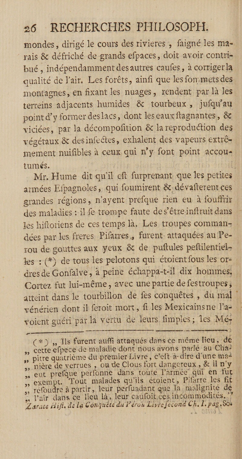 mondes, dirigé le cours des rivieres , faigné les ma- rais &amp; défriché de grands efpaces, doit avoir contrie bué , indépendamment des autres caufes, à corriger la qualité de l'air, Les forêts, ainfi que les fon:mets des montagnes, en fixant les nuages, rendent par là les terreins adjacents humides &amp; tourbeux, jufqu'au point d’y former deslacs, dont leseauxftagnantes, &amp; viciées, par la décompofition &amp; la reproduction des végétaux &amp; desinfectes, exhalent des vapeurs extrê= mement nuifibles à ceux qui ny font point accou« tumés. i Mr. Hume dit qu'il eft furprenant. que Îles petites armées Efpagnoles, qui foumirent &amp;:dévafterent ces grandes régions, n’ayent prefque rien eu à louffrir des maladies : il fe trompe faute de s’êtreinftruit dans les hiftoriens de ces temps là. Les troupes comman: : dées par les freres Pifarres, furent. attaquées au Pe- rou de gouttes aux yeux &amp; de puftules pelilentiel. tes : (*) de tous les pelotons qui étoientfous les or- dres de Gonfalve, à peine échappat-il dix hommes, Cortez fut lui-même, avec une partie de festroupes ; atteint dans le tourbillon de fes conquêtes , du mal vénérien dont il feroit mort, fi les Mexicainsne Fa- voient guéri par la vertu de leurs fimples; Îles Mé: oo pen ce (#3, Ils furent auffi attaqués dans ce même lieu, de Cetteefpece de maladie dont nous avons parlé au Cha: ,, pitre quatrième du premier Livre, c'eft-a-dire d'une ma ,, nière de verrues , ou de Clous fort dangereux, &amp;ilny ,, eut prefque perfonne dans toute l'armée qui en fur $$ GE Tout malades qu'ils étoient, Pifarre les fit : ,, réfoudre à partir, leur perfuadant que la malignité de ., l'air dans ce lieu là, leur caufoit ces incommodites, ? Larate Aifi, de La Conquête du Pérou Livrefecond CR, 1. pag, 508