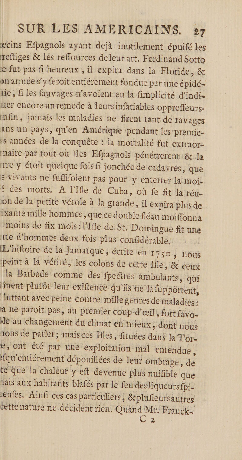 æecins Efpagnols ayant dejà inutilement épuifé les reftiges &amp; les refflources deleur art. Ferdinand Sotto e fut pas fi heureux , il expira dans la Floride, &amp; pnarmée s'y feroitentiérement fondue par une épidé- rie, fi les fauvages n’avoient eu la fimplicité d'indie uer encore un remede à leurs infatiables opprefleurs- nfn, jamais les maladies ne firent tant de ravages Ans un pays, qu'en Amérique pendant les’ premie- s années de la conquête : la mortalité fut extraor- naire par tout où iles Efpagnols pénétrerent &amp; la tre y étoit quelque fois fi jonchée de cadavres, que 5 vivants ne fufifoient pas pour y enterrer la moi- Ë des morts. A l’Ifle de Cuba, où fe fit la réu- on de la petite vérole à la grande, il expira plus de Îxante mille hommes , que ce double fléau moiflonna moins de fix mois: lIfle de St. Domingue fit une rte d'hommes deux fois plus confidérable. L'hiftoire de la Jamaïque, écrite en 1750 , nous peint à la vérité, les colons de cette Ile, &amp; céux la Barbade comme des fpe@res: ambulants, qui inent plutôt leur exiftence qu'ils ne la fuppôrtent, ‘luttant avec peine contre mille genres de maladies: a ne paroÏt pas, au premier coup d'œil, fort favo- le au changement du climat en mieux ; dont nous nos de païler; maisces Ifles , fituées dans la T'or- e, ont été par une exploitation mal entendue, fau’ehtiérement dépouillées de leur ombrage, de re äue la chaleur y eft devenue plus nuifible que dais aux habitants blafés par le feu desliqueurs fpi- eufes. Ainfi ces cas particuliers &amp; plufieursautres cettenature ne décident rien. Quan ae Franck.