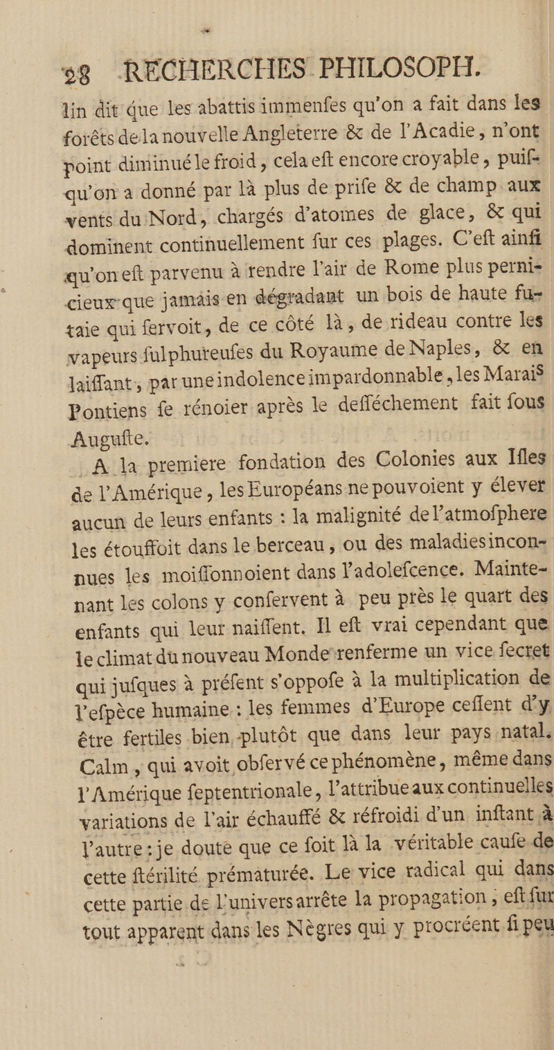 Lodi 58 RECHERCHES PHILOSOPH. lin dit que les abattis immenfes qu'on a fait dans les forêts dela nouvelle Angleterre &amp; de l'Acadie, n’ont point diminué le froid , cela eft encore croyable, puif- qu’on a donné par là plus de prife &amp; de champ aux vents du Nord, chargés d’atomes de glace, &amp; qui dominent continuellement fur ces plages. C’eft ainfi qu’on eft parvenu à tendre l'air de Rome plus perni- cieux-que jamais en dégradant un bois de haute fu- taie qui fervoit, de ce côté là, de rideau contre les vapeurs fulphuteufes du Royaume de Naples, &amp; en laifant,, par une indolence impardonnable , les Marais Pontiens fe rénoier après le defféchement fait fous Augufte. A la premiere fondation des Colonies aux Ifles de l'Amérique, les Européans ne pouvoient y élever aucun de leurs enfants : la malignité de l’atmofphere les étouffoit dans le berceau, ou des maladiesincon- nues les moiffonnoient dans l'adolefcence. Mainte- nant les colons y confervent à peu près Le quart des enfants qui leur naiflent. Il eft vrai cependant que Le climat du nouveau Monderenferme un vice fecret qui jufques à préfent s'oppofe à la multiplication de l'efpèce humaine : les femmes d'Europe ceflent dy être fertiles bien plutôt que dans leur pays natal. Calm , qui avoit obfervé ce phénomène, même dans l'Amérique feptentrionale, l’attribueaux continuelles variations de l'air échaufté &amp; réfroidi d’un inftant à l’autre: je doute que ce foit là la véritable caufe de cette ftérilité prématurée. Le vice radical qui dans cette partie de l'univers arrête La propagation , eft fur tout apparent dans les Nègres qui y procréent. fi peu