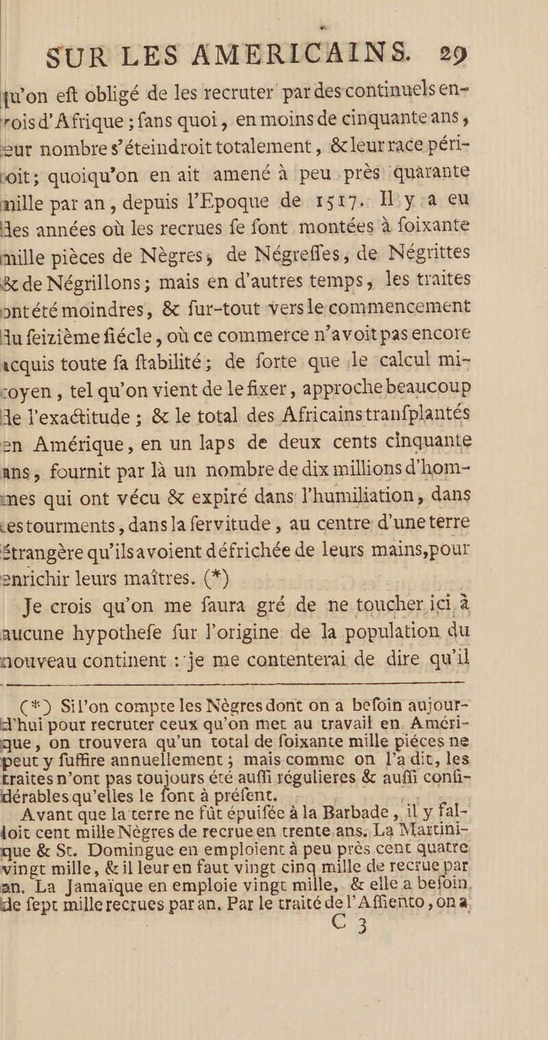 ju'on eft obligé de les recruter par descontinuels en- rois d’ Afrique ; fans quoi, en moins de cinquante ans ; eur nombre s’éteindroit totalement , &amp;leur race péri- voit; quoiqu’on en ait amené à peu près quarante mille pat an, depuis l'Epoque de 1517. Il y:a eu Mes années où les recrues fe font montées à foixante mille pièces de Nègres; de Négrefles, de Négrittes 8 de Négrillons; mais en d’autres temps, les traites pntété moindres, &amp; fur-tout vers le commencement Au feizième fiécle , où ce commerce n’avoit pas encore icquis toute fa ftabilité; de forte que le calcul mi- coyen , tel qu’on vient de le fixer, approche beaucoup Me l'exactitude ; &amp; le total des Africainstranfplantés en Amérique, en un laps de deux cents cinquante ans, fournit par à un nombre de dix millions d'hom- nes qui ont vécu &amp; expiré dans l’humiliation, dans cestourments, dans la fervitude , au centre d'uneterre étrangère qu’ilsavoient défrichée de leurs mains,pour enrichir leurs maîtres. (*) Je crois qu'on me faura gré de ne toucher ici à aucune hypothefe fur l’origine de la population du nouveau continent : je me contenterai de dire qu'il (#) Sil’on compte les Nègres dont on a befoin aujour- A'hui pour recruter ceux qu'on met au travail en. Améri- que, on trouvera qu’un total de foixante mille piéces ne peut y fuffire annuellement ; mais comme on l’a dit, les traites n’ont pas toujours été auffi régulieres &amp; auffi confi- dérables qu’elles le font à préfent. tin Avant que la terre ne fût épuifée à la Barbade , il y fal- loit cent mille Nègres de recrueen trente.ans. La Maïtini- que &amp; St. Domingue en emploient à peu près cent quatre vingt mille, &amp; il leur en faut vingt cinq mille de recrue par an, La Jamaïque en emploie vingt mille, &amp; elle a befoin, de fept mille recrues par an. Par le traité de l’Affieñto ,ona C3