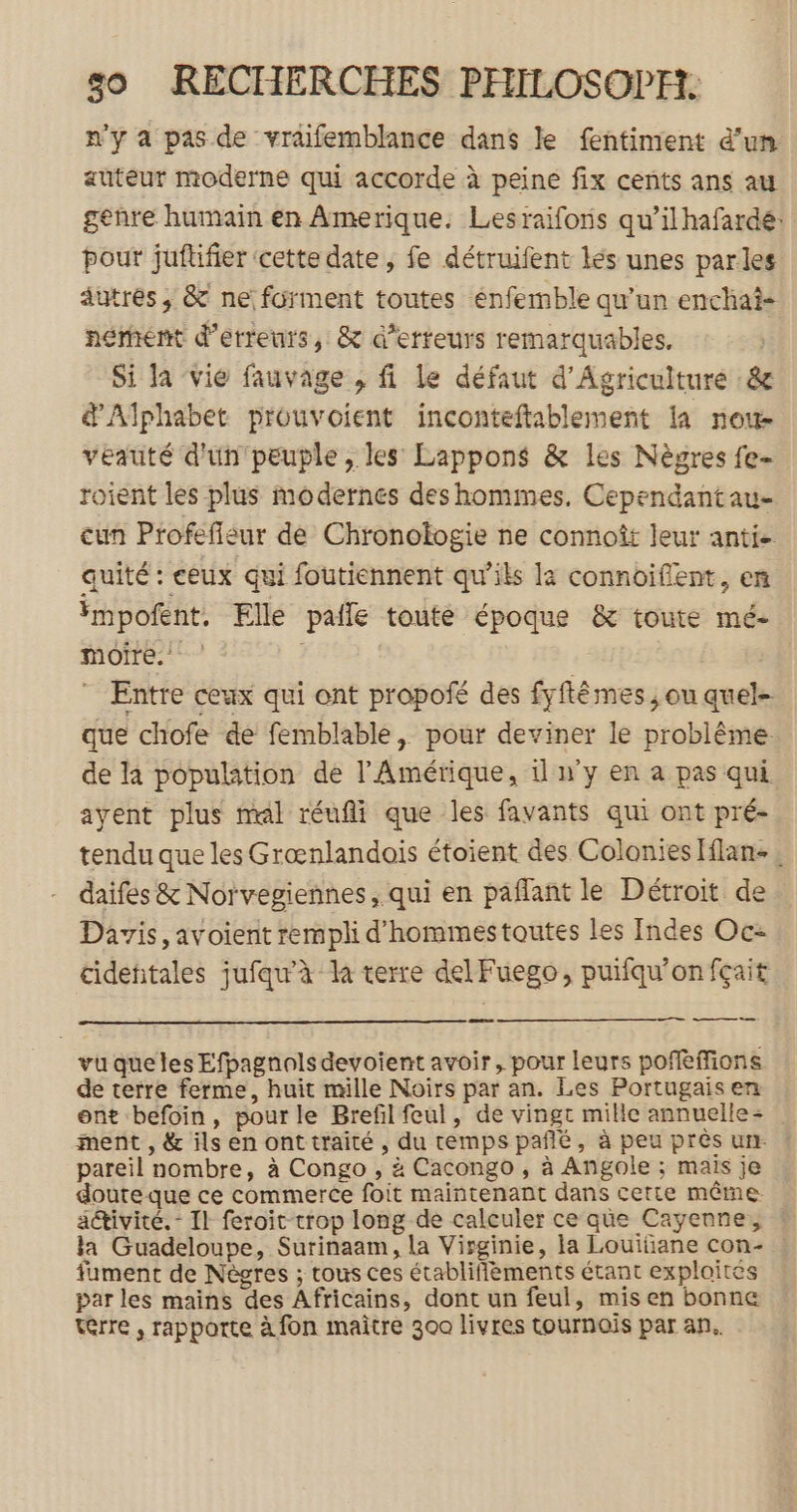 n'y a pas de vraifemblance dans le fentiment d'un auteur moderne qui accorde à peine fix cents ans au genre humain en Amerique. Lesraifons qu’ilhafardé: pour juftifier ‘cette date, fe détruifent lés unes parles autres, &amp; ne forment toutes énfemble qu’un enchat- nérhent d'erreurs, &amp; d’erteurs remarquables. Si la vié fauvage , fi Le défaut d'Agriculture &amp; d'Alphabet prouvoient inconteftablement la noue veauté d'un peuple, les Lappons &amp; les Nègres fe- roient les plus modernes deshommes. Cependantau- cun Profeffleur de Chronologie ne connoît leur anti- quité : ceux qui foutiennent qu’ils la connoiflent, en impofent. Elle pale toute époque &amp; toute mé- moire. | ” Entre ceux qui ont propoié des fyftêmes ; ou quel- que chofe de femblable, pour deviner le problême de la population de l'Amérique, 1 n'y en a pas qui ayent plus mal réufii que les favants qui ont pré- tendu que les Grœnlandois étoient des Colonies [flan . daifes &amp; Norvegiennes, qui en pañant le Détroit de Davis, avoient rempli d'hommestoutes les Indes Oc- cideñitales jufaw’à la terre del Fuego, puifqu'onfçait ess ——— vuqueles Efpagnolsdevoient avoir, pour leurs poffeffions de terre ferme, huit mille Noirs par an. Les Portugais en ont befoin, pour le Brefil feul, de vingt mille annuelle- | ment , &amp; ils en onttraité, du temps pañé, à peu pres un. pareil nombre, à Congo , à Cacongo, à Angole ; mais je doute que ce commerce foit maintenant dans certe même. activité. - Il feroit-trop long de calculer ce que Cayenne, la Guadeloupe, Surinaam, la Virginie, la Louitiane con- fument de Nègres ; tous ces établifièments étant exploites par les mains des Africains, dont un feul, misen bonne terre , rapporte à fon maître 300 livres tournois par an.