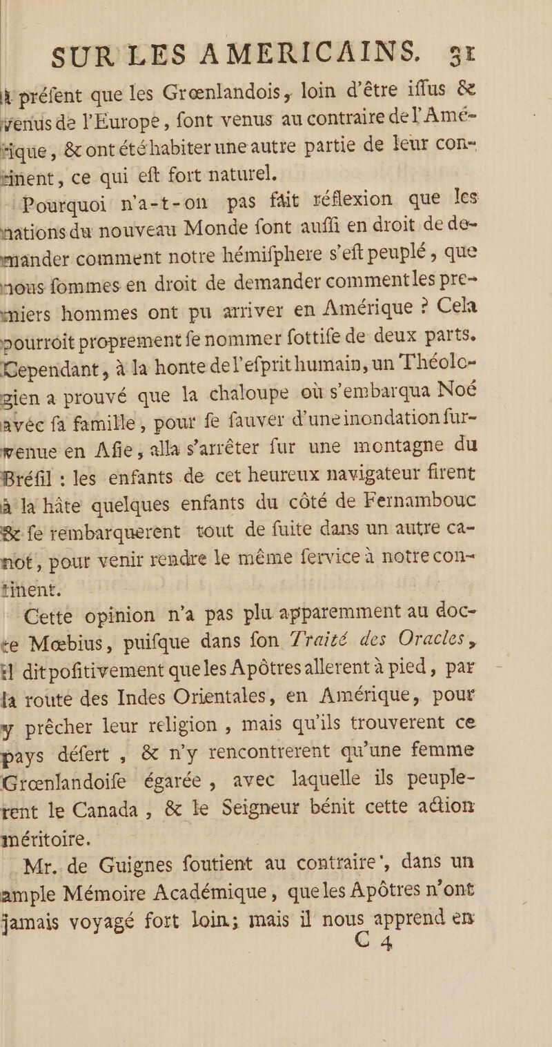 à préfent que les Grænlandois, loin d’être iflus &amp; venus de l'Europe, font venus au contraire de l'Amé- tique, &amp; ontété habiter une autre partie de feur con- éinent, ce qui eft fort naturel. Pourquoi n'a-t-on pas fait réflexion que les nations du nouveau Monde font auffi en droit de de- mander comment notre hémifphere s’eft peuplé, que nous fommes en droit de demander comment les pre- cmiers hommes ont pu arriver en Amérique ? Cela pourroit proprement fe nommer fottife de deux parts. Gependant, à la honte de l'efprit humain, un Théolo- gien a prouvé que la chaloupe où s’embarqua Noé avéc fa famille, pour f fauver d’uneinondation fur- wenue en ÂAfie, alla s'arrêter fur une montagne du Bréfil : les enfants de cet heureux navigateur firent à la hâte quelques enfants du côté de Fernambouc &amp; fe rembarquerent tout de fuite dans un autre ca- not, pour venir rendre le même fervice à notre con- tinent. Cette opinion n’a pas plu apparemment au doc- se Mœbius, puifque dans fon 7raité des Oracles, H ditpoñitivement queles Apôtresallerent à pied, par la route des Indes Orientales, en Amérique, pour y prêcher leur religion , mais qu'ils trouverent ce pays défert , &amp; ny rencontrerent qu'une femme Grœnfandoife égarée , avec laquelle ils peuple- rent le Canada , &amp; le Seigneur bénit cette action méritoire. Mr. de Guignes foutient au contraire, dans un ample Mémoire Académique, queles Apôtres n’ont jamais voyagé fort loin; mais il ju apprend en 4
