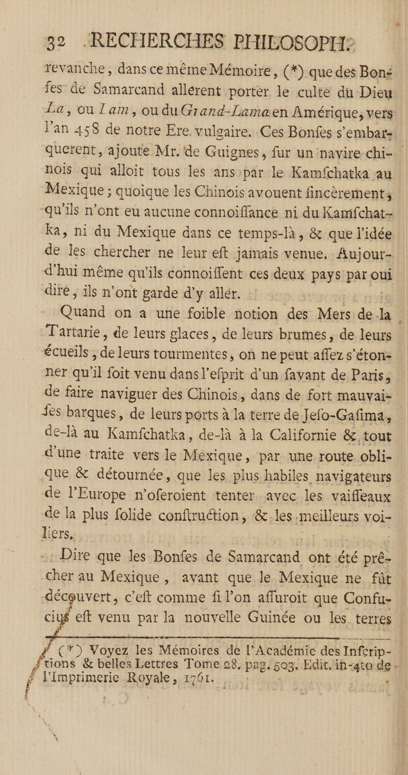 revanche, dans ce même Mémoire, (*) que des Bon: fes’ de Samarcand allerent porter le culte du Dieu La, ou Zaim, ouduGrand-Lamaen Amérique, vers Pan 458 de notre Ere, vulgaire. Ces Bonfes s ’embat- querent, ajoute Mr. de Guignes, fur un navire chi- nois qui alloit tous les ans par le Kamfchatka au Mexique ; quoique les Chinois avouent fincèrement, -qu’ils n’ont eu aucune connoïiffance ni du Kamfchat- Ka, ni du Mexique dans ce temps-là, &amp; que l’idée de les chercher ne leur eft jamais venue. Aujour- d'hui même qu ‘ils connoiffent ces deux pays par axe dire , ils n’ont garde d'y allér. :: Dan on a une foible notion des Mers de F: î Tartarie, de leurs glaces, de leurs brumes, de leurs écueils , de leurs tourmentes, on ne peut affez s’éton- ner qu'il foit venu dans l’efprit d’un favant de Paris, de faire naviguer des Chinois, dans de fort mauvai- des barques, de leurs ports à la terre de Jelo-Gafima, de-là au Kamfchatka, de-là à la Californie &amp;, tout d’une traite vers le Mexique, par une route obli- que &amp; détournée, que les plus habiles navigateurs de l’Europe n’oferoient tenter avec les vaifleaux de la plus folide conftrution, &amp;les meilleurs voi- liers. Dire que les Bonfes de einer oht été prê- Cher au Mexique, avant que le Mexique ne fût -déceuvert, c’eft comme fi l’on afluroit que Confu- sÿ eft venu par la nouvelle Guinée ou les terres (r) tés les Mémoires de l’Académie des Inferip- # Lie &amp; belles Lettres Tome 28, pag ‘603. Edit. ih-ato de: f ob Li à Li Royale, 1761. HO TE ;