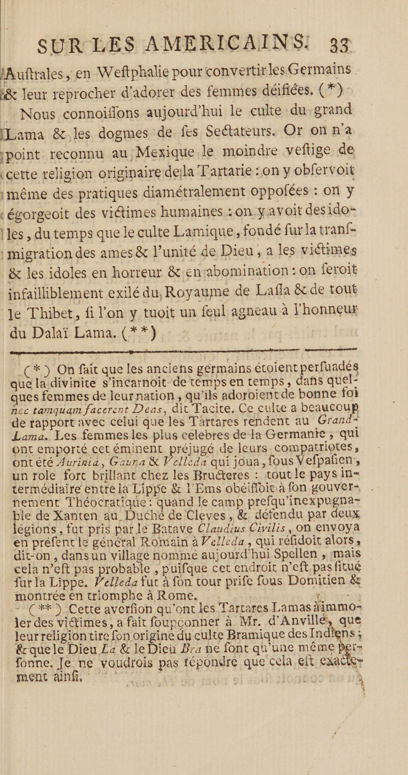 lAuftrales, en Weftphalie pour convertir lesGermains i&amp; leur reprocher d’adorer des femmes déifiées, (*) Nous connoïflons aujourd'hui le culte du grand [Lama &amp;.les dogmes de fes Seétateurs. Or on n’a point reconnu au, Mexique le moindre veftige de (cette religion originaire deila Tartarie : on y obfervoit même des pratiques diamétralement oppofées : on y égorgeoit des viétimes humaines :on #avoit desido- Mes , du temps que le culte Lamique, fondé fur la tranf- | migration des ames &amp; l’unité de Dieu, a les victimes &amp; les idoles en horreur &amp;.ensabomination : on feroit infailliblement exilé du, Royaume de Lafla &amp; de tout ‘le Thibet, fi l'on y tuoit un feul agneau à l'honneur du Dalaï Lama. (**) Conarencnamertmnregren es epnrtae verre eme a ner anenre aprem C3) On fait que les anciens gérmains étoient perfuadés que la divinité s'incarnoit- de temps en temps, dans quel- ques femmes de leurnation , qu’ils adoroientde bonne foi nec tamquam facerent Deas, dit Tacite, Ce culte a beaucoup de rapport avec celui que les Tartares rendent au Grand” Lama. Les femmes les plus celebres de a Germanie ; qui ont emporté cet éminent préjugé de leurs compatriotes , ontété Aurinia, Gaura &amp; Velleda qui joua, fous Vefpañen;, un role forc brillant chez les Bruëteres : tout le pays in- termédiaire entre la Lippe &amp; l'Ems obéifloiuà fon gouver- nement Théocratique: quand le camp prefqu'inexpugna- ble de Xanten au Duché de Cleves, &amp;, défendu par deux égions, fut pris parle Batave Claudius Civilis, On envoya en préfent le général Romain à Weleda, qui réfidoit alots; dit-on, dansun village nommé aujourd hui Spellen , mais cela n’eft pas probable , puifque cet endroit n’eft,pas fitué fur la Lippe. Velleda fut à fon tour prife fous Domitien &amp; montrée en triomphe à Rome. re - C4) Cette averfion qu'ont les Tartares Lamas àimmo- Jer des viimes, a fait foupconner à, Mr. d'Anvillé, que leurreligiontire fon origine du culte Bramique des Indfens ; que le Dieu La &amp; le Dieu Bra ne font qu’une même Per- fonne. Je ne voudrois pas fépondre que cela elt exacier
