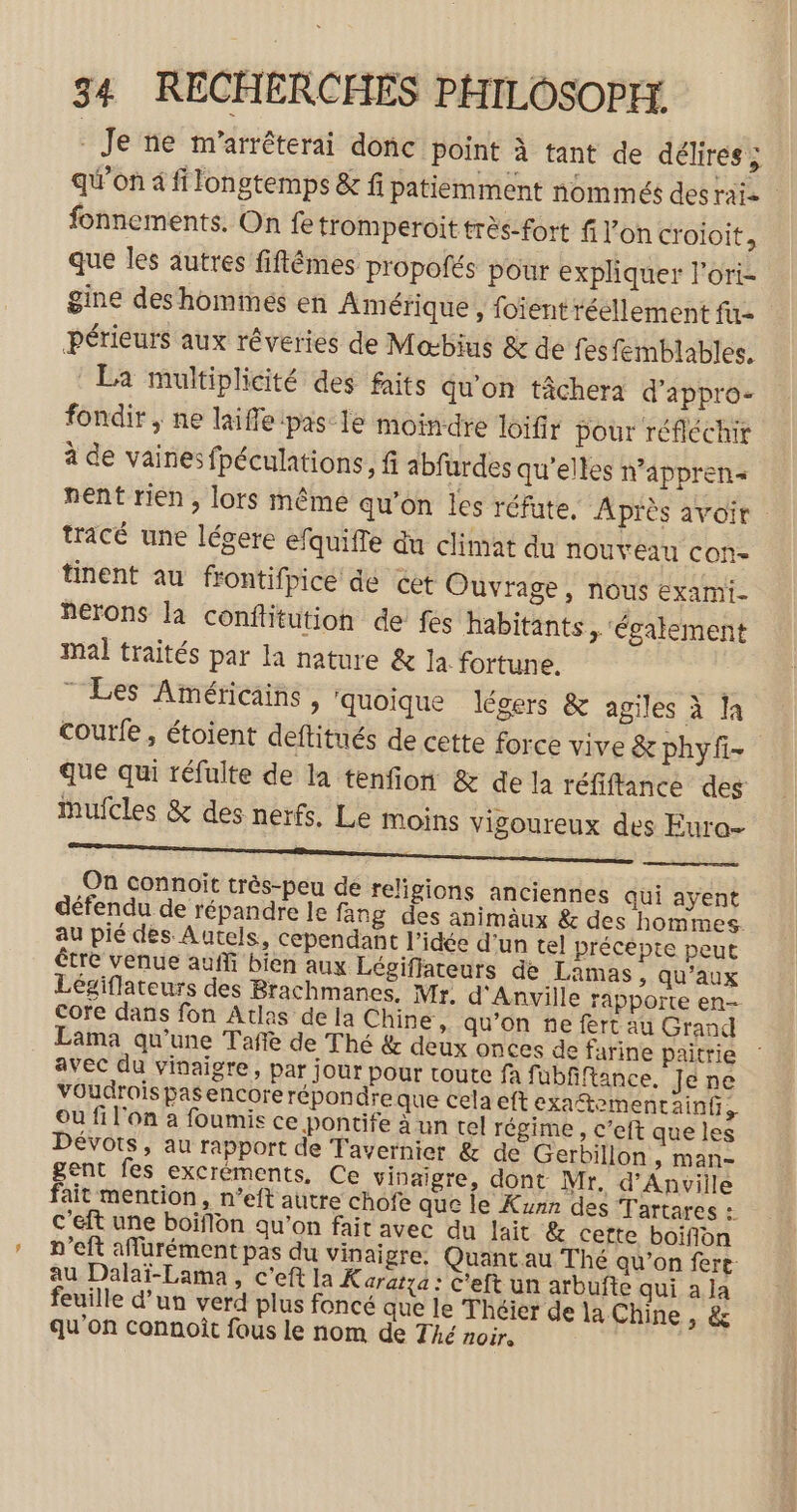 - Je ne m’arrêterai donc point à tant de délires ; qu’on à fi longtemps &amp; fi patiemment nommés desrate fonnements. On fe tromperoit très-fort f l’on croioit, que les autres fiflêmes propofés pour expliquer l'ori- gine deshommes en Amérique , foient réellement fu périeurs aux réveries de Mœbius &amp; de fes femblables. La multiplicité des faits qu'on tâchera d’appro- fondir , ne laiflepas-le moindre loifir pour réfléchir à de vaines fpéculations, fi abfurdes qu’elles n’apprens nent rien, lors même qu'on les réfute. Après avoir tracé une légere efquifte du climat du NOUVEAU CON tinent au frontifpice dé cet Ouvrage, nous exami- nérons la conflitution de fes habitants &gt; ‘également Mal traités par la nature &amp; la fortune. ” Les Américains, quoique légers &amp; agiles à la courfe , étoient deftitués de cette force vive &amp; phyfi- que qui réfulte de la tenfion &amp; de la réfiftance des ufcles &amp; des nerfs, Le moins vigoureux des Eura- D EE EE CR mure ES OUR RE AR SENTE On connoit très-peu de religions anciennes qui ayent défendu de répandre le fang des animäux &amp; des hommes. au pié des Autels, cependant l’idée d’un tel précepte peut être venue auf bien aux Légiffateurs de Lamas, qu'aux Légiflateurs des Brachmanes, Mr. d'Anville rapporte en- Core dans fon Atlas de la Chine, qu’on ñe fert au Grand Lama qu’une Tañe de Thé &amp; deux onces de farine paitrie avec du vinaigre, par jour pour toute fa fübfiftance, Je ne VOudrois pas encore répondre que Cela eft exaftementainf, où fi l'on à foumis ce pontife à un tel régime , c’eft que les Dévots, au rapport de Tavernier &amp; de Gerbillon , man- gent fes excréments, Ce vinaigre, dont Mr. d’Anville fait mention, n’eft autre chofe que le Kunn des Tartares : C'eft une boiflon qu’on fait avec du lait &amp; cette boifion n’eft aflurément pas du vinaigre. Quantau Thé qu’on fert au Dalaï-Lama, c’eft la K aratxa : C'eft un arbufte qui a la feuille d’un verd plus foncé que le Théïer de la Chine , &amp; qu'on connoît fous le nom de Thé noir.