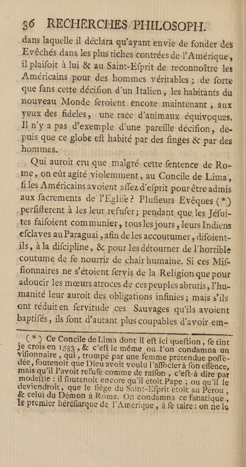 dans laquelle il déclara qu'ayant envie de fonderées Evêchés dans les plus riches contrées de PAmérique, il plaifoit à lui &amp; au Saint-Efprit de reconnoître les Américains pour des hommes véritables ; de forte que fans cette décifion d’un Italien, les habitants du nouveau Monde feroient encore maintenant , aux yeux des fideles, une race d'animaux équivoques. I n'ya pas d'exemple d’une pareille décifion, de- -puis que ce globe eft habité par des finges &amp; par des hommes. : IE . Qui auroit cru que malgré cette fentence de Ro- me, on eût agité violemment , au Concile de Lima, files Américains avoient affez d’efprit pourêtre admis aux facrements de l’Eglife? Plufeurs Evêques (*) -perfifterent à les leut refufer ; pendant que les Jéfui- tes faifoient communier, tousles jours , leurs Indiens -efclaves au Paraguai , afin de les accoutumer , difoient- ils, à la difcipline, &amp; pour les détourner de l’horrible coutume de fe nourrir de chair humaine. Si ces Mi£ fionnaires ne s’étoient fervis de la Religion que pour adoucir les mœurs atroces de ces peuples abrutis, l’'hu- manité leur auroit des obligations infinies; mais sils ont réduiten fervitude ces Sauvages qu'ils avoient baptifés, ils font d'autant plus coupables d’avoir .em- . enr ne) C7 Ce Concile de Lima dont il eft ici queftion, fe tint je croïs en 1593 , &amp; c’eft le même où l’on condampna un vifionnaire , qui , trompé par une femme prétendue poffé- dée , foutenoit que Dieu avoit voulu l’aflocier à fon eflence, mais qu’il l’avoit refufé comme de raifon » C’eft-à dire par modeftie : il foutenoit encore qu'il étoit Pape ; ou qu'il le deviendroit, que le fiège du Saint-Efprit étoit au Pérou , &amp; celui du Démon à Rome, On condamha ce fanatique., le premier héréfiarque de l'Amérique , à fe taire : on ne lg