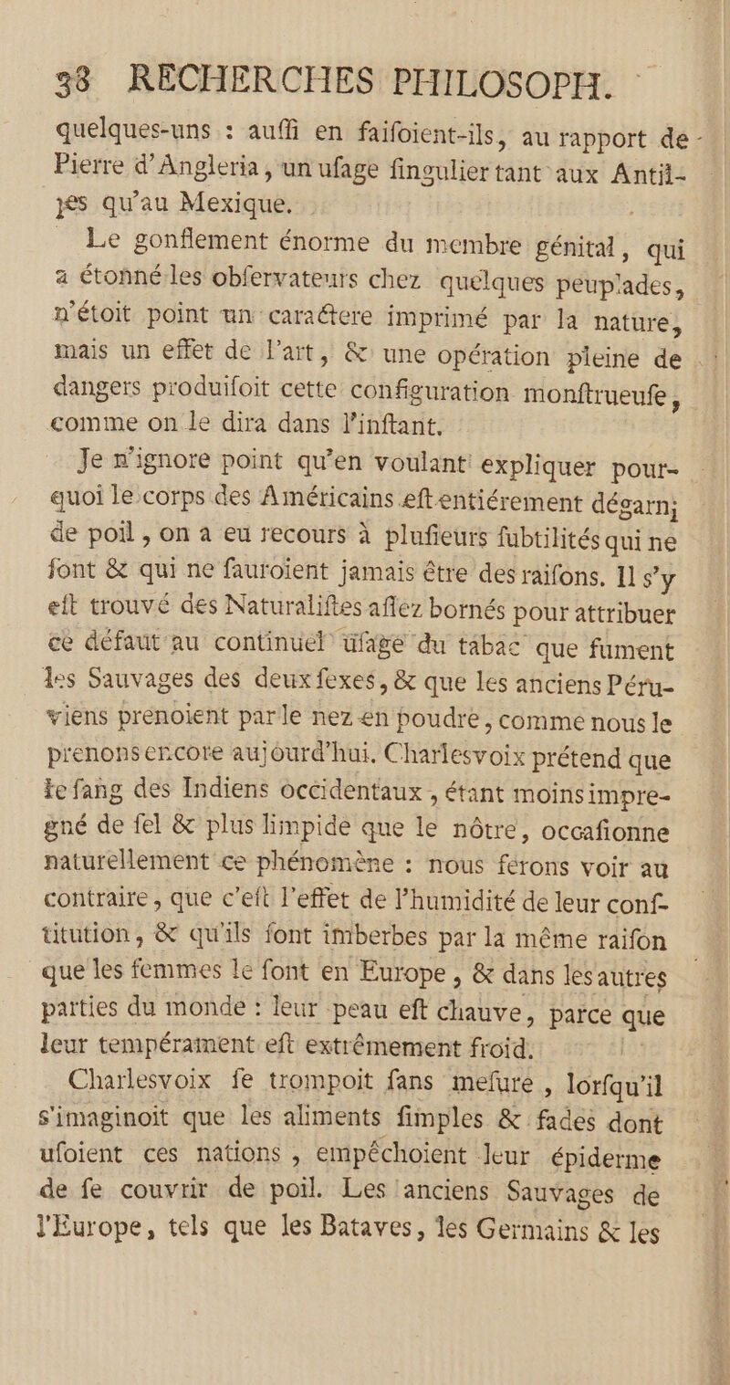 quelques-uns : auffi en faifoient-ils, au rapport de - Pierre d’Angleria, un ufage fingulier tant aux Antit- és qu'au Mexique. _ Le gonflement énorme du membre génital, qui a étonné les obfervateurs chez quelques peuplades, n'étoit point un caraëtere imprimé par la nature, dangers produifoit cette configuration monftrueufe, comme on le dira dans l'inftant. Je n’ignore point qu’en voulant! expliquer pour- quoi le corps des Américains eftentiérement dégarn; de poil , on à eu recours à plufieurs fubtilités quine font &amp; qui ne fauroient jamais être des raifons. 11 s’y eit trouvé des Naturaliftes aflez bornés pour attribuer ce défaut au continuel üfage du tabac que fument les Sauvages des deux fexes, &amp; que les anciens Péru- viens prenoient parle nez en poudre , comme nous le prenons encore aujourd’hui. Charlesvoix prétend que te fang des Indiens occidentaux , étant moinsimpre- gné de fel &amp; plus limpide que le nôtre, occafionne naturellement ce phénomène : nous férons voir au contraire , que c’eft l'effet de l’humidité de leur conf ütution, &amp; qu'ils font imberbes par la même raifon que les femmes le font en Europe, &amp; dans lesautres parties du monde : leur peau eft chauve, parce que leur tempérament eft extrêmement froid. | Charlesvoix fe trompoit fans mefure , lorfqu'il s'imaginoit que les aliments fimples &amp; fades dont ufoient ces nations , empéchoient Jeur épiderme de fe couvrir de poil. Les ‘anciens Sauvages de l'Europe, tels que les Bataves, les Germains &amp; les